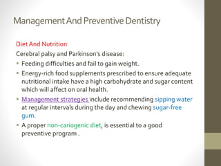 ManagementAndPreventiveDentistry
Diet And Nutrition
Cerebral palsy and Parkinson’s disease:
 Feeding difficulties and fail to gain weight.
 Energy-rich food supplements prescribed to ensure adequate
nutritional intake have a high carbohydrate and sugar content
which will affect on oral health.
 Management strategies include recommending sipping water
at regular intervals during the day and chewing sugar-free
gum.
 A proper non-cariogenic diet, is essential to a good
preventive program .
 