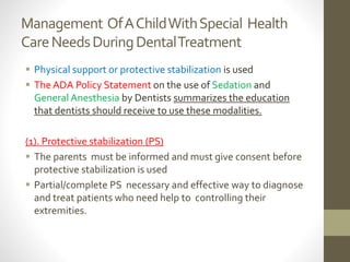 Management OfAChildWithSpecial Health
CareNeedsDuringDentalTreatment
 Physical support or protective stabilization is used
 The ADA Policy Statement on the use of Sedation and
General Anesthesia by Dentists summarizes the education
that dentists should receive to use these modalities.
(1). Protective stabilization (PS)
 The parents must be informed and must give consent before
protective stabilization is used
 Partial/complete PS necessary and effective way to diagnose
and treat patients who need help to controlling their
extremities.
 