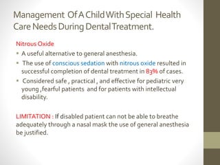 Management OfAChildWithSpecial Health
CareNeedsDuringDentalTreatment.
Nitrous Oxide
 A useful alternative to general anesthesia.
 The use of conscious sedation with nitrous oxide resulted in
successful completion of dental treatment in 83% of cases.
 Considered safe , practical , and effective for pediatric very
young ,fearful patients and for patients with intellectual
disability.
LIMITATION : If disabled patient can not be able to breathe
adequately through a nasal mask the use of general anesthesia
be justified.
 