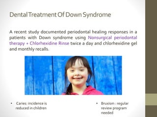 DentalTreatmentOfDownSyndrome
A recent study documented periodontal healing responses in a
patients with Down syndrome using Nonsurgical periodontal
therapy + Chlorhexidine Rinse twice a day and chlorhexidine gel
and monthly recalls.
• Caries: incidence is
reduced in children
• Bruxism : regular
review program
needed
 