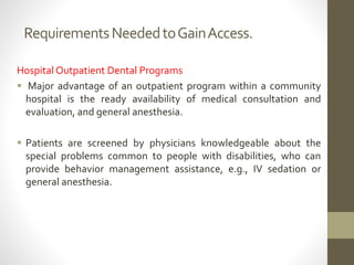 RequirementsNeededtoGainAccess.
Hospital Outpatient Dental Programs
 Major advantage of an outpatient program within a community
hospital is the ready availability of medical consultation and
evaluation, and general anesthesia.
 Patients are screened by physicians knowledgeable about the
special problems common to people with disabilities, who can
provide behavior management assistance, e.g., IV sedation or
general anesthesia.
 