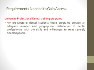 RequirementsNeededtoGainAccess.
University Professional Dental training programs
 For pre-Doctoral dental students these programs provide an
adequate number and geographical distribution of dental
professionals with the skills and willingness to treat severely
disabled people.
 