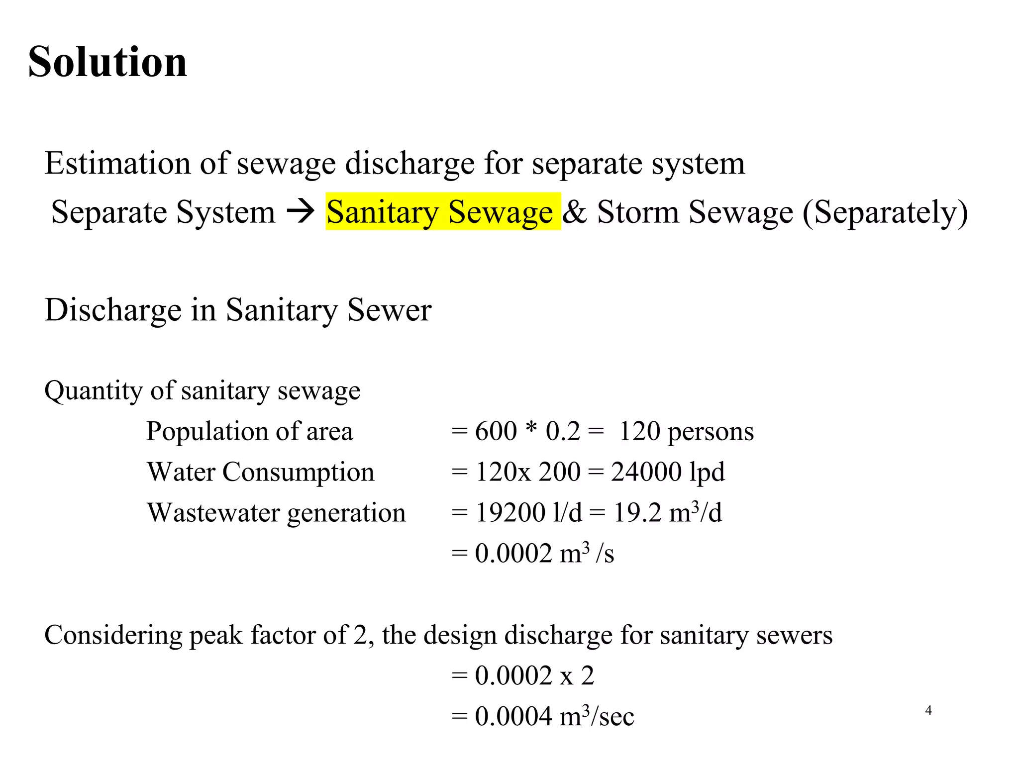 Solution
4
Estimation of sewage discharge for separate system
Separate System  Sanitary Sewage & Storm Sewage (Separately)
Discharge in Sanitary Sewer
Quantity of sanitary sewage
Population of area = 600 * 0.2 = 120 persons
Water Consumption = 120x 200 = 24000 lpd
Wastewater generation = 19200 l/d = 19.2 m3/d
= 0.0002 m3 /s
Considering peak factor of 2, the design discharge for sanitary sewers
= 0.0002 x 2
= 0.0004 m3/sec
 