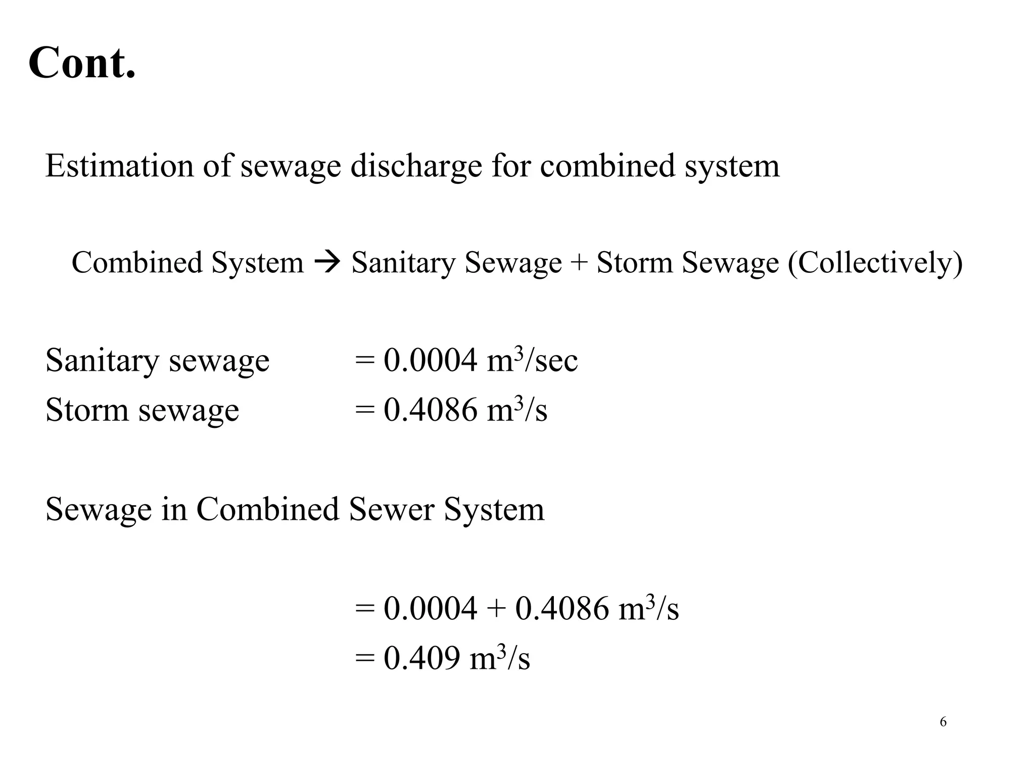 Cont.
6
Estimation of sewage discharge for combined system
Combined System  Sanitary Sewage + Storm Sewage (Collectively)
Sanitary sewage = 0.0004 m3/sec
Storm sewage = 0.4086 m3/s
Sewage in Combined Sewer System
= 0.0004 + 0.4086 m3/s
= 0.409 m3/s
 