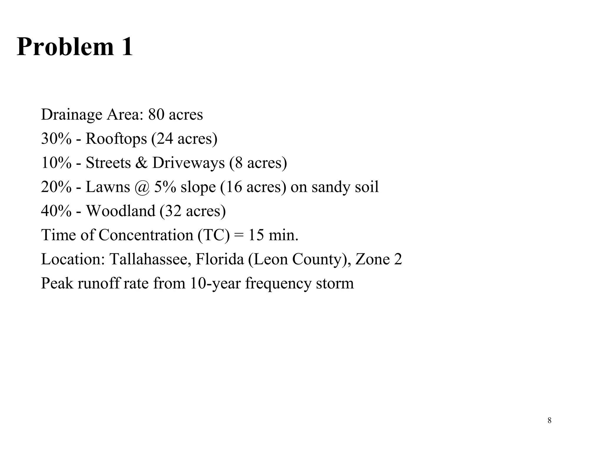 Problem 1
Drainage Area: 80 acres
30% - Rooftops (24 acres)
10% - Streets & Driveways (8 acres)
20% - Lawns @ 5% slope (16 acres) on sandy soil
40% - Woodland (32 acres)
Time of Concentration (TC) = 15 min.
Location: Tallahassee, Florida (Leon County), Zone 2
Peak runoff rate from 10-year frequency storm
8
 