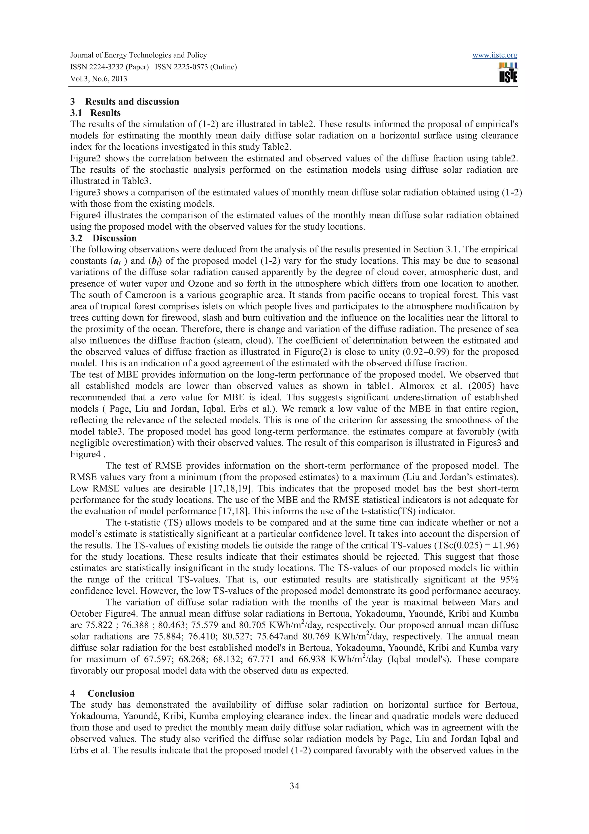 Journal of Energy Technologies and Policy www.iiste.org
ISSN 2224-3232 (Paper) ISSN 2225-0573 (Online)
Vol.3, No.6, 2013
34
3 Results and discussion
3.1 Results
The results of the simulation of (1-2) are illustrated in table2. These results informed the proposal of empirical's
models for estimating the monthly mean daily diffuse solar radiation on a horizontal surface using clearance
index for the locations investigated in this study Table2.
Figure2 shows the correlation between the estimated and observed values of the diffuse fraction using table2.
The results of the stochastic analysis performed on the estimation models using diffuse solar radiation are
illustrated in Table3.
Figure3 shows a comparison of the estimated values of monthly mean diffuse solar radiation obtained using (1-2)
with those from the existing models.
Figure4 illustrates the comparison of the estimated values of the monthly mean diffuse solar radiation obtained
using the proposed model with the observed values for the study locations.
3.2 Discussion
The following observations were deduced from the analysis of the results presented in Section 3.1. The empirical
constants (ai ) and (bi) of the proposed model (1-2) vary for the study locations. This may be due to seasonal
variations of the diffuse solar radiation caused apparently by the degree of cloud cover, atmospheric dust, and
presence of water vapor and Ozone and so forth in the atmosphere which differs from one location to another.
The south of Cameroon is a various geographic area. It stands from pacific oceans to tropical forest. This vast
area of tropical forest comprises islets on which people lives and participates to the atmosphere modification by
trees cutting down for firewood, slash and burn cultivation and the influence on the localities near the littoral to
the proximity of the ocean. Therefore, there is change and variation of the diffuse radiation. The presence of sea
also influences the diffuse fraction (steam, cloud). The coefficient of determination between the estimated and
the observed values of diffuse fraction as illustrated in Figure(2) is close to unity (0.92–0.99) for the proposed
model. This is an indication of a good agreement of the estimated with the observed diffuse fraction.
The test of MBE provides information on the long-term performance of the proposed model. We observed that
all established models are lower than observed values as shown in table1. Almorox et al. (2005) have
recommended that a zero value for MBE is ideal. This suggests significant underestimation of established
models ( Page, Liu and Jordan, Iqbal, Erbs et al.). We remark a low value of the MBE in that entire region,
reflecting the relevance of the selected models. This is one of the criterion for assessing the smoothness of the
model table3. The proposed model has good long-term performance. the estimates compare at favorably (with
negligible overestimation) with their observed values. The result of this comparison is illustrated in Figures3 and
Figure4 .
The test of RMSE provides information on the short-term performance of the proposed model. The
RMSE values vary from a minimum (from the proposed estimates) to a maximum (Liu and Jordan’s estimates).
Low RMSE values are desirable [17,18,19]. This indicates that the proposed model has the best short-term
performance for the study locations. The use of the MBE and the RMSE statistical indicators is not adequate for
the evaluation of model performance [17,18]. This informs the use of the t-statistic(TS) indicator.
The t-statistic (TS) allows models to be compared and at the same time can indicate whether or not a
model’s estimate is statistically significant at a particular confidence level. It takes into account the dispersion of
the results. The TS-values of existing models lie outside the range of the critical TS-values (TSc(0.025) = ±1.96)
for the study locations. These results indicate that their estimates should be rejected. This suggest that those
estimates are statistically insignificant in the study locations. The TS-values of our proposed models lie within
the range of the critical TS-values. That is, our estimated results are statistically significant at the 95%
confidence level. However, the low TS-values of the proposed model demonstrate its good performance accuracy.
The variation of diffuse solar radiation with the months of the year is maximal between Mars and
October Figure4. The annual mean diffuse solar radiations in Bertoua, Yokadouma, Yaoundé, Kribi and Kumba
are 75.822 ; 76.388 ; 80.463; 75.579 and 80.705 KWh/m2
/day, respectively. Our proposed annual mean diffuse
solar radiations are 75.884; 76.410; 80.527; 75.647and 80.769 KWh/m2
/day, respectively. The annual mean
diffuse solar radiation for the best established model's in Bertoua, Yokadouma, Yaoundé, Kribi and Kumba vary
for maximum of 67.597; 68.268; 68.132; 67.771 and 66.938 KWh/m2
/day (Iqbal model's). These compare
favorably our proposal model data with the observed data as expected.
4 Conclusion
The study has demonstrated the availability of diffuse solar radiation on horizontal surface for Bertoua,
Yokadouma, Yaoundé, Kribi, Kumba employing clearance index. the linear and quadratic models were deduced
from those and used to predict the monthly mean daily diffuse solar radiation, which was in agreement with the
observed values. The study also verified the diffuse solar radiation models by Page, Liu and Jordan Iqbal and
Erbs et al. The results indicate that the proposed model (1-2) compared favorably with the observed values in the
 