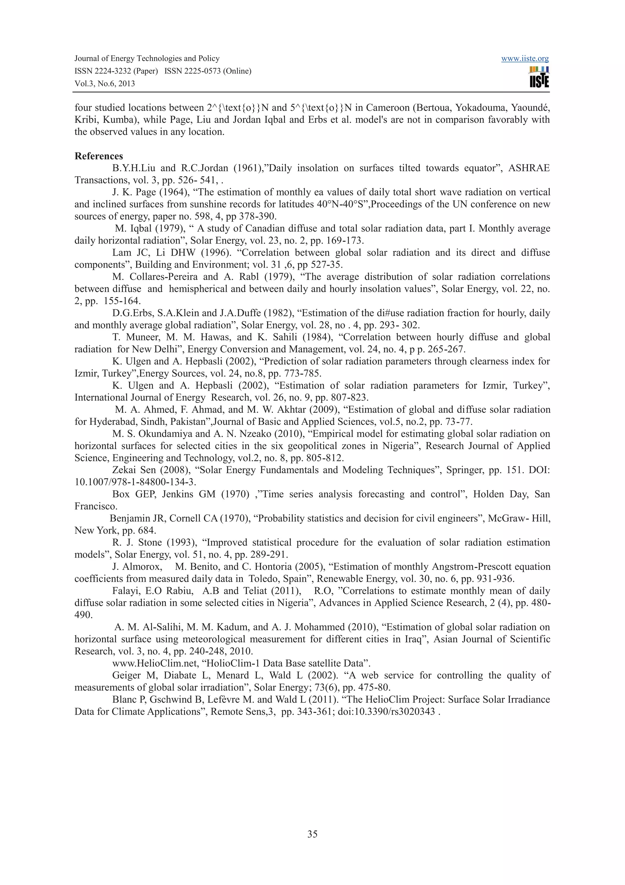 Journal of Energy Technologies and Policy www.iiste.org
ISSN 2224-3232 (Paper) ISSN 2225-0573 (Online)
Vol.3, No.6, 2013
35
four studied locations between 2^{text{o}}N and 5^{text{o}}N in Cameroon (Bertoua, Yokadouma, Yaoundé,
Kribi, Kumba), while Page, Liu and Jordan Iqbal and Erbs et al. model's are not in comparison favorably with
the observed values in any location.
References
B.Y.H.Liu and R.C.Jordan (1961),”Daily insolation on surfaces tilted towards equator”, ASHRAE
Transactions, vol. 3, pp. 526- 541, .
J. K. Page (1964), “The estimation of monthly ea values of daily total short wave radiation on vertical
and inclined surfaces from sunshine records for latitudes 40°N-40°S”,Proceedings of the UN conference on new
sources of energy, paper no. 598, 4, pp 378-390.
M. Iqbal (1979), “ A study of Canadian diffuse and total solar radiation data, part I. Monthly average
daily horizontal radiation”, Solar Energy, vol. 23, no. 2, pp. 169-173.
Lam JC, Li DHW (1996). “Correlation between global solar radiation and its direct and diffuse
components”, Building and Environment; vol. 31 ,6, pp 527-35.
M. Collares-Pereira and A. Rabl (1979), “The average distribution of solar radiation correlations
between diffuse and hemispherical and between daily and hourly insolation values”, Solar Energy, vol. 22, no.
2, pp. 155-164.
D.G.Erbs, S.A.Klein and J.A.Duffe (1982), “Estimation of the di#use radiation fraction for hourly, daily
and monthly average global radiation”, Solar Energy, vol. 28, no . 4, pp. 293- 302.
T. Muneer, M. M. Hawas, and K. Sahili (1984), “Correlation between hourly diffuse and global
radiation for New Delhi”, Energy Conversion and Management, vol. 24, no. 4, p p. 265-267.
K. Ulgen and A. Hepbasli (2002), “Prediction of solar radiation parameters through clearness index for
Izmir, Turkey”,Energy Sources, vol. 24, no.8, pp. 773-785.
K. Ulgen and A. Hepbasli (2002), “Estimation of solar radiation parameters for Izmir, Turkey”,
International Journal of Energy Research, vol. 26, no. 9, pp. 807-823.
M. A. Ahmed, F. Ahmad, and M. W. Akhtar (2009), “Estimation of global and diffuse solar radiation
for Hyderabad, Sindh, Pakistan”,Journal of Basic and Applied Sciences, vol.5, no.2, pp. 73-77.
M. S. Okundamiya and A. N. Nzeako (2010), “Empirical model for estimating global solar radiation on
horizontal surfaces for selected cities in the six geopolitical zones in Nigeria”, Research Journal of Applied
Science, Engineering and Technology, vol.2, no. 8, pp. 805-812.
Zekai Sen (2008), “Solar Energy Fundamentals and Modeling Techniques”, Springer, pp. 151. DOI:
10.1007/978-1-84800-134-3.
Box GEP, Jenkins GM (1970) ,”Time series analysis forecasting and control”, Holden Day, San
Francisco.
Benjamin JR, Cornell CA (1970), “Probability statistics and decision for civil engineers”, McGraw- Hill,
New York, pp. 684.
R. J. Stone (1993), “Improved statistical procedure for the evaluation of solar radiation estimation
models”, Solar Energy, vol. 51, no. 4, pp. 289-291.
J. Almorox, M. Benito, and C. Hontoria (2005), “Estimation of monthly Angstrom-Prescott equation
coefficients from measured daily data in Toledo, Spain”, Renewable Energy, vol. 30, no. 6, pp. 931-936.
Falayi, E.O Rabiu, A.B and Teliat (2011), R.O, ”Correlations to estimate monthly mean of daily
diffuse solar radiation in some selected cities in Nigeria”, Advances in Applied Science Research, 2 (4), pp. 480-
490.
A. M. Al-Salihi, M. M. Kadum, and A. J. Mohammed (2010), “Estimation of global solar radiation on
horizontal surface using meteorological measurement for different cities in Iraq”, Asian Journal of Scientific
Research, vol. 3, no. 4, pp. 240-248, 2010.
www.HelioClim.net, “HolioClim-1 Data Base satellite Data”.
Geiger M, Diabate L, Menard L, Wald L (2002). “A web service for controlling the quality of
measurements of global solar irradiation”, Solar Energy; 73(6), pp. 475-80.
Blanc P, Gschwind B, Lefèvre M. and Wald L (2011). “The HelioClim Project: Surface Solar Irradiance
Data for Climate Applications”, Remote Sens,3, pp. 343-361; doi:10.3390/rs3020343 .
 