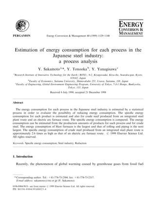 Energy Conversion & Management 40 (1999) 1129±1140




    Estimation of energy consumption for each process in the
                     Japanese steel industry:
                        a process analysis
                         Y. Sakamoto a,*, Y. Tonooka b, Y. Yanagisawa c
a
 Research Institute of Innovative Technology for the Earth (RITE), 9-2, Kizugawadai, Kizu-cho, Souraku-gun, Kyoto,
                                                    619-02, Japan
              b
                Faculty of Economics, Saitama University, Shimo-okubo 255, Urawa, Saitama, 338, Japan
 c
   Faculty of Engineering, Global Environment Engineering Program, University of Tokyo, 7-3-1 Hongo, Bunkyo-ku,
                                                  Tokyo, 113, Japan
                                     Received 6 July 1998; accepted 21 December 1998



Abstract

   The energy consumption for each process in the Japanese steel industry is estimated by a statistical
process in order to evaluate the possibility of reducing energy consumption. The speci®c energy
consumption for each product is estimated and also for crude steel produced from an integrated steel
plant route and an electric arc furnace route. The speci®c energy consumption is compared. The energy
consumption can be estimated from the production amounts of products for each process and for crude
steel. The energy consumption of blast furnaces is the largest and that of rolling and piping is the next
largest. The speci®c energy consumption of crude steel produced from an integrated steel plant route is
approximately 2.6 times as high as that of an electric arc furnace route. # 1999 Elsevier Science Ltd.
All rights reserved.

Keywords: Speci®c energy consumption; Steel industry; Reduction




1. Introduction

    Recently, the phenomenon of global warming caused by greenhouse gases from fossil fuel



 * Corresponding author. Tel.: +81-774-75-2304; fax: +81-774-75-2317.
   E-mail address: sakamoto@rite.or.jp (Y. Sakamoto)

0196-8904/99/$ - see front matter # 1999 Elsevier Science Ltd. All rights reserved.
PII: S 0 1 9 6 - 8 9 0 4 ( 9 9 ) 0 0 0 2 5 - 4
 