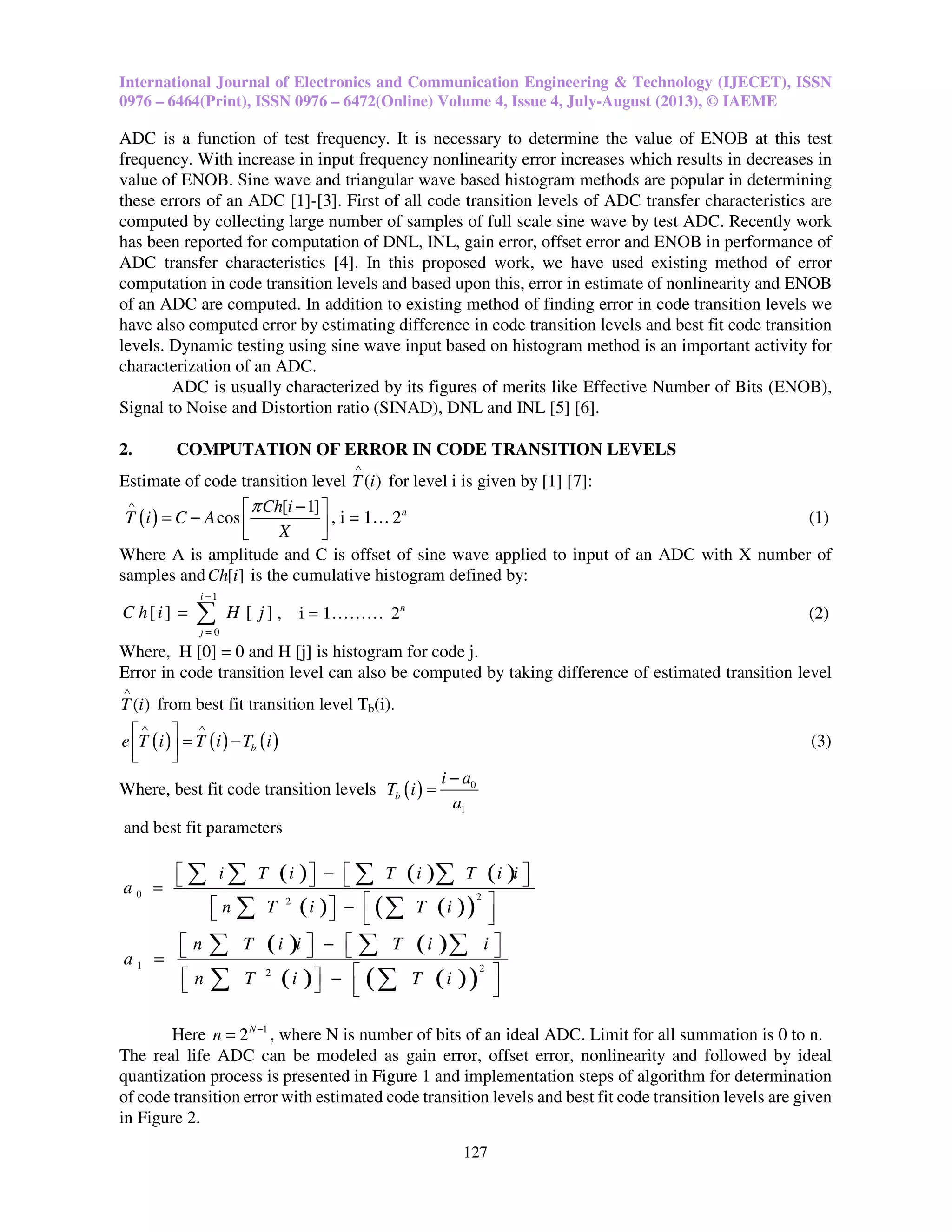 International Journal of Electronics and Communication Engineering & Technology (IJECET), ISSN
0976 – 6464(Print), ISSN 0976 – 6472(Online) Volume 4, Issue 4, July-August (2013), © IAEME
127
ADC is a function of test frequency. It is necessary to determine the value of ENOB at this test
frequency. With increase in input frequency nonlinearity error increases which results in decreases in
value of ENOB. Sine wave and triangular wave based histogram methods are popular in determining
these errors of an ADC [1]-[3]. First of all code transition levels of ADC transfer characteristics are
computed by collecting large number of samples of full scale sine wave by test ADC. Recently work
has been reported for computation of DNL, INL, gain error, offset error and ENOB in performance of
ADC transfer characteristics [4]. In this proposed work, we have used existing method of error
computation in code transition levels and based upon this, error in estimate of nonlinearity and ENOB
of an ADC are computed. In addition to existing method of finding error in code transition levels we
have also computed error by estimating difference in code transition levels and best fit code transition
levels. Dynamic testing using sine wave input based on histogram method is an important activity for
characterization of an ADC.
ADC is usually characterized by its figures of merits like Effective Number of Bits (ENOB),
Signal to Noise and Distortion ratio (SINAD), DNL and INL [5] [6].
2. COMPUTATION OF ERROR IN CODE TRANSITION LEVELS
Estimate of code transition level ( )T i
∧
for level i is given by [1] [7]:
( )
[ 1]
cos
Ch i
T i C A
X
π∧ − 
= −   
, i = 1… 2n
(1)
Where A is amplitude and C is offset of sine wave applied to input of an ADC with X number of
samples and [ ]Ch i is the cumulative histogram defined by:
1
0
[ ] [ ]
i
j
C h i H j
−
=
= ∑ , i = 1……… 2n
(2)
Where, H [0] = 0 and H [j] is histogram for code j.
Error in code transition level can also be computed by taking difference of estimated transition level
( )T i
∧
from best fit transition level Tb(i).
( ) ( ) ( )be T i T i T i
∧ ∧
 
= −  
(3)
Where, best fit code transition levels ( ) 0
1
b
i a
T i
a
−
=
and best fit parameters
( ) ( ) ( )
( ) ( )( )
0 22
i T i T i T i i
a
n T i T i
   −   =
   −    
∑ ∑ ∑ ∑
∑ ∑
( ) ( )
( ) ( )( )
1 22
n T i i T i i
a
n T i T i
   −   =
   −    
∑ ∑ ∑
∑ ∑
Here 1
2N
n −
= , where N is number of bits of an ideal ADC. Limit for all summation is 0 to n.
The real life ADC can be modeled as gain error, offset error, nonlinearity and followed by ideal
quantization process is presented in Figure 1 and implementation steps of algorithm for determination
of code transition error with estimated code transition levels and best fit code transition levels are given
in Figure 2.
 