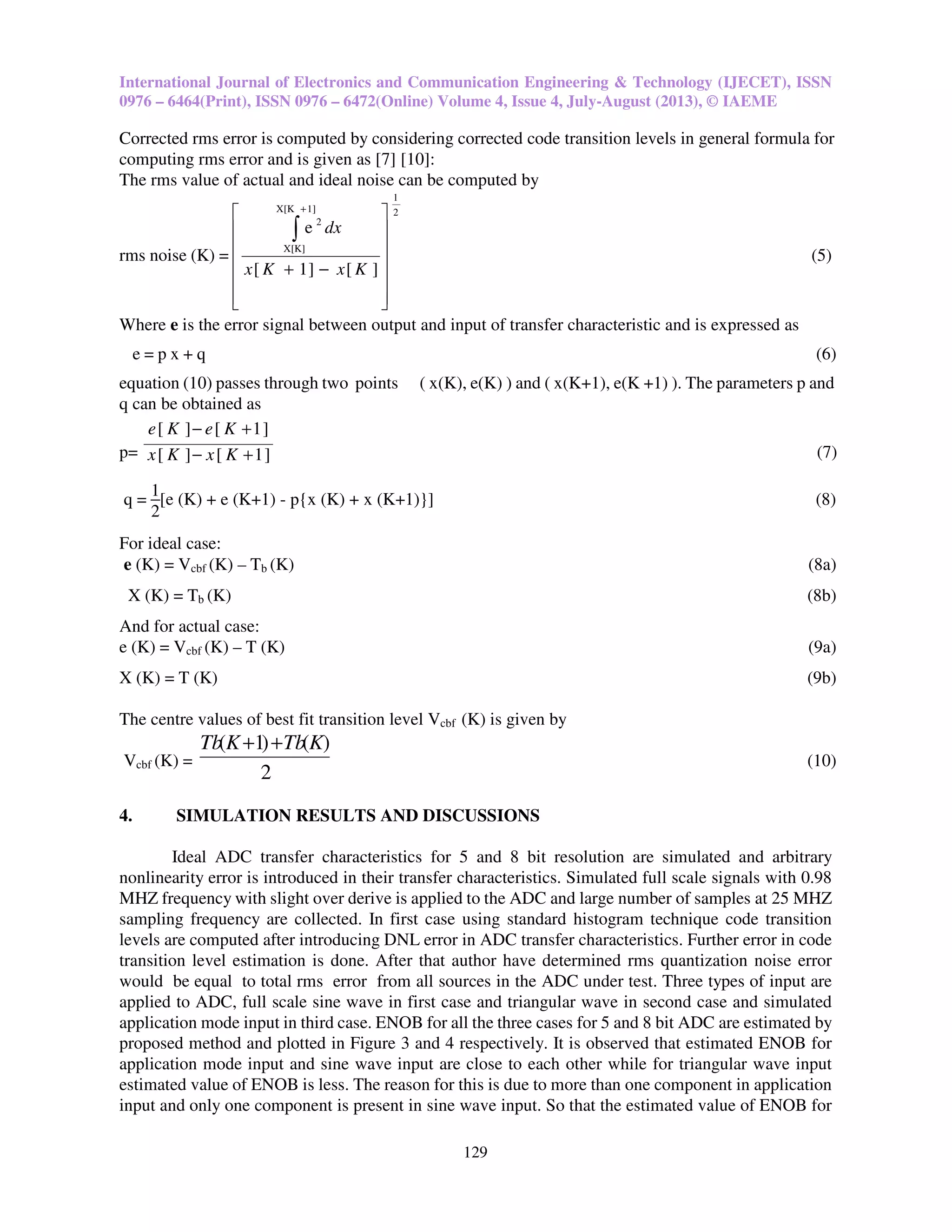 International Journal of Electronics and Communication Engineering & Technology (IJECET), ISSN
0976 – 6464(Print), ISSN 0976 – 6472(Online) Volume 4, Issue 4, July-August (2013), © IAEME
129
Corrected rms error is computed by considering corrected code transition levels in general formula for
computing rms error and is given as [7] [10]:
The rms value of actual and ideal noise can be computed by
rms noise (K) =
2
1
1]X[K
X[K]
2
][]1[
e














−+
∫
+
KxKx
dx
(5)
Where e is the error signal between output and input of transfer characteristic and is expressed as
e = p x + q (6)
equation (10) passes through two points ( x(K), e(K) ) and ( x(K+1), e(K +1) ). The parameters p and
q can be obtained as
p= ]1[][
]1[][
+−
+−
KxKx
KeKe
(7)
q =
1
2
[e (K) + e (K+1) - p{x (K) + x (K+1)}] (8)
For ideal case:
e (K) = Vcbf (K) – Tb (K) (8a)
X (K) = Tb (K) (8b)
And for actual case:
e (K) = Vcbf (K) – T (K) (9a)
X (K) = T (K) (9b)
The centre values of best fit transition level Vcbf (K) is given by
Vcbf (K) =
2
)()1( KTbKTb ++
(10)
4. SIMULATION RESULTS AND DISCUSSIONS
Ideal ADC transfer characteristics for 5 and 8 bit resolution are simulated and arbitrary
nonlinearity error is introduced in their transfer characteristics. Simulated full scale signals with 0.98
MHZ frequency with slight over derive is applied to the ADC and large number of samples at 25 MHZ
sampling frequency are collected. In first case using standard histogram technique code transition
levels are computed after introducing DNL error in ADC transfer characteristics. Further error in code
transition level estimation is done. After that author have determined rms quantization noise error
would be equal to total rms error from all sources in the ADC under test. Three types of input are
applied to ADC, full scale sine wave in first case and triangular wave in second case and simulated
application mode input in third case. ENOB for all the three cases for 5 and 8 bit ADC are estimated by
proposed method and plotted in Figure 3 and 4 respectively. It is observed that estimated ENOB for
application mode input and sine wave input are close to each other while for triangular wave input
estimated value of ENOB is less. The reason for this is due to more than one component in application
input and only one component is present in sine wave input. So that the estimated value of ENOB for
 
