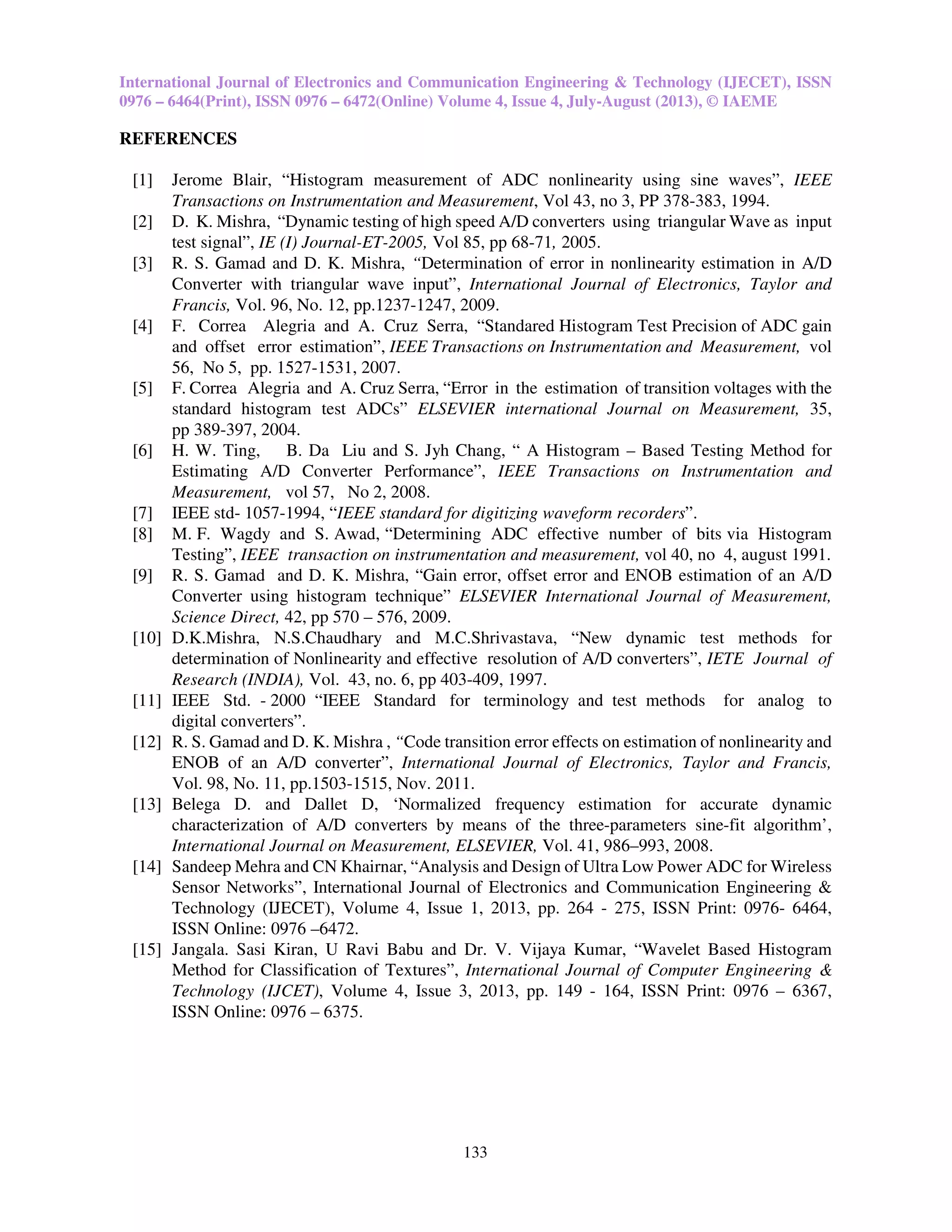 International Journal of Electronics and Communication Engineering & Technology (IJECET), ISSN
0976 – 6464(Print), ISSN 0976 – 6472(Online) Volume 4, Issue 4, July-August (2013), © IAEME
133
REFERENCES
[1] Jerome Blair, “Histogram measurement of ADC nonlinearity using sine waves”, IEEE
Transactions on Instrumentation and Measurement, Vol 43, no 3, PP 378-383, 1994.
[2] D. K. Mishra, “Dynamic testing of high speed A/D converters using triangular Wave as input
test signal”, IE (I) Journal-ET-2005, Vol 85, pp 68-71, 2005.
[3] R. S. Gamad and D. K. Mishra, “Determination of error in nonlinearity estimation in A/D
Converter with triangular wave input”, International Journal of Electronics, Taylor and
Francis, Vol. 96, No. 12, pp.1237-1247, 2009.
[4] F. Correa Alegria and A. Cruz Serra, “Standared Histogram Test Precision of ADC gain
and offset error estimation”, IEEE Transactions on Instrumentation and Measurement, vol
56, No 5, pp. 1527-1531, 2007.
[5] F. Correa Alegria and A. Cruz Serra, “Error in the estimation of transition voltages with the
standard histogram test ADCs” ELSEVIER international Journal on Measurement, 35,
pp 389-397, 2004.
[6] H. W. Ting, B. Da Liu and S. Jyh Chang, “ A Histogram – Based Testing Method for
Estimating A/D Converter Performance”, IEEE Transactions on Instrumentation and
Measurement, vol 57, No 2, 2008.
[7] IEEE std- 1057-1994, “IEEE standard for digitizing waveform recorders”.
[8] M. F. Wagdy and S. Awad, “Determining ADC effective number of bits via Histogram
Testing”, IEEE transaction on instrumentation and measurement, vol 40, no 4, august 1991.
[9] R. S. Gamad and D. K. Mishra, “Gain error, offset error and ENOB estimation of an A/D
Converter using histogram technique” ELSEVIER International Journal of Measurement,
Science Direct, 42, pp 570 – 576, 2009.
[10] D.K.Mishra, N.S.Chaudhary and M.C.Shrivastava, “New dynamic test methods for
determination of Nonlinearity and effective resolution of A/D converters”, IETE Journal of
Research (INDIA), Vol. 43, no. 6, pp 403-409, 1997.
[11] IEEE Std. - 2000 “IEEE Standard for terminology and test methods for analog to
digital converters”.
[12] R. S. Gamad and D. K. Mishra , “Code transition error effects on estimation of nonlinearity and
ENOB of an A/D converter”, International Journal of Electronics, Taylor and Francis,
Vol. 98, No. 11, pp.1503-1515, Nov. 2011.
[13] Belega D. and Dallet D, ‘Normalized frequency estimation for accurate dynamic
characterization of A/D converters by means of the three-parameters sine-fit algorithm’,
International Journal on Measurement, ELSEVIER, Vol. 41, 986–993, 2008.
[14] Sandeep Mehra and CN Khairnar, “Analysis and Design of Ultra Low Power ADC for Wireless
Sensor Networks”, International Journal of Electronics and Communication Engineering &
Technology (IJECET), Volume 4, Issue 1, 2013, pp. 264 - 275, ISSN Print: 0976- 6464,
ISSN Online: 0976 –6472.
[15] Jangala. Sasi Kiran, U Ravi Babu and Dr. V. Vijaya Kumar, “Wavelet Based Histogram
Method for Classification of Textures”, International Journal of Computer Engineering &
Technology (IJCET), Volume 4, Issue 3, 2013, pp. 149 - 164, ISSN Print: 0976 – 6367,
ISSN Online: 0976 – 6375.
 