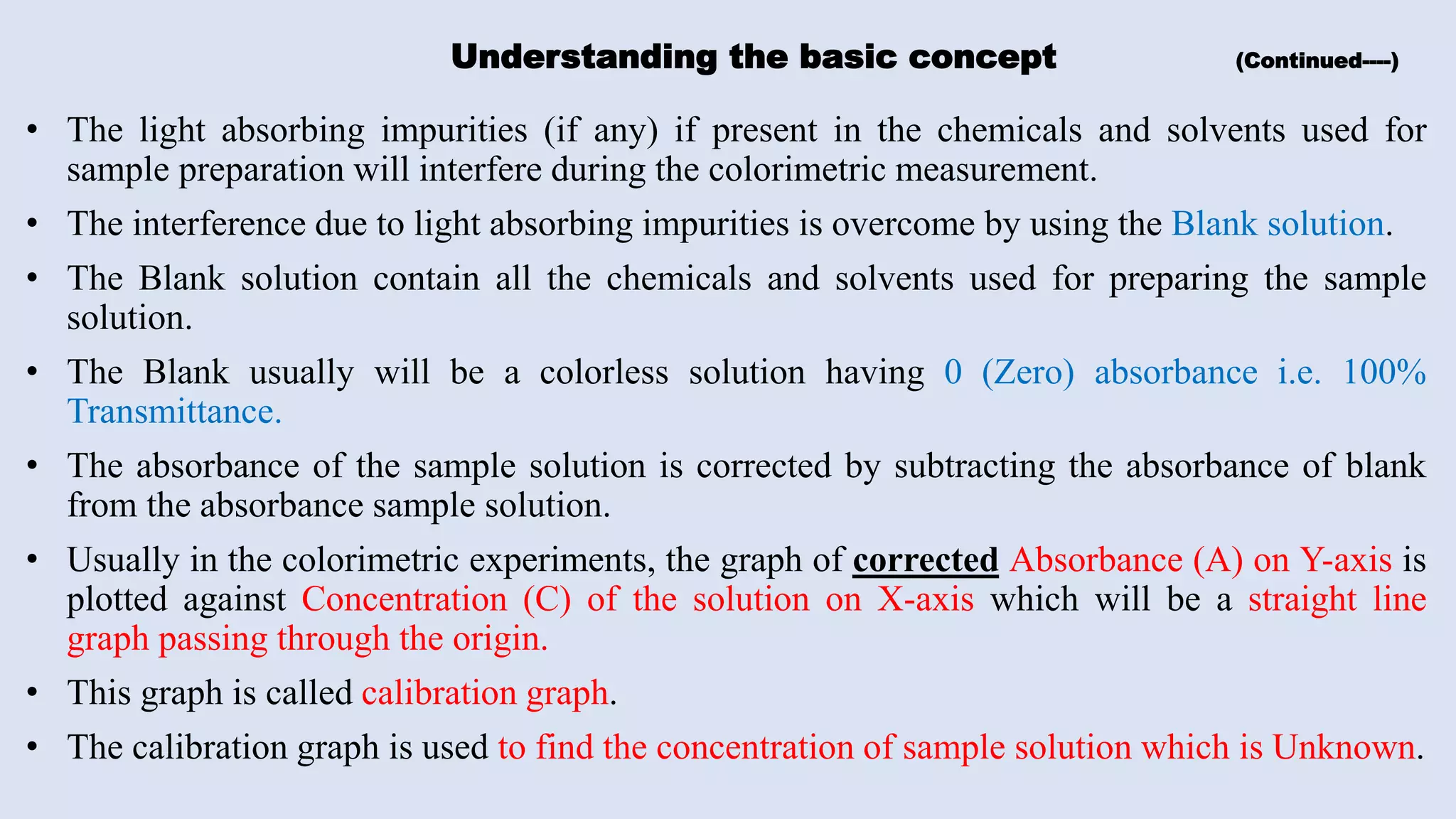 Understanding the basic concept (Continued----)
• The light absorbing impurities (if any) if present in the chemicals and solvents used for
sample preparation will interfere during the colorimetric measurement.
• The interference due to light absorbing impurities is overcome by using the Blank solution.
• The Blank solution contain all the chemicals and solvents used for preparing the sample
solution.
• The Blank usually will be a colorless solution having 0 (Zero) absorbance i.e. 100%
Transmittance.
• The absorbance of the sample solution is corrected by subtracting the absorbance of blank
from the absorbance sample solution.
• Usually in the colorimetric experiments, the graph of corrected Absorbance (A) on Y-axis is
plotted against Concentration (C) of the solution on X-axis which will be a straight line
graph passing through the origin.
• This graph is called calibration graph.
• The calibration graph is used to find the concentration of sample solution which is Unknown.
 
