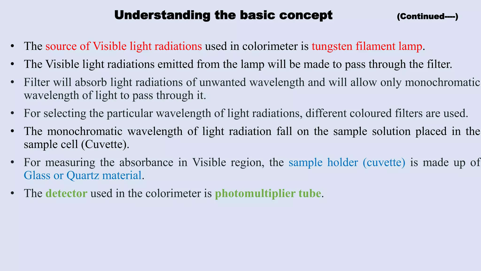 Understanding the basic concept (Continued----)
• The source of Visible light radiations used in colorimeter is tungsten filament lamp.
• The Visible light radiations emitted from the lamp will be made to pass through the filter.
• Filter will absorb light radiations of unwanted wavelength and will allow only monochromatic
wavelength of light to pass through it.
• For selecting the particular wavelength of light radiations, different coloured filters are used.
• The monochromatic wavelength of light radiation fall on the sample solution placed in the
sample cell (Cuvette).
• For measuring the absorbance in Visible region, the sample holder (cuvette) is made up of
Glass or Quartz material.
• The detector used in the colorimeter is photomultiplier tube.
 