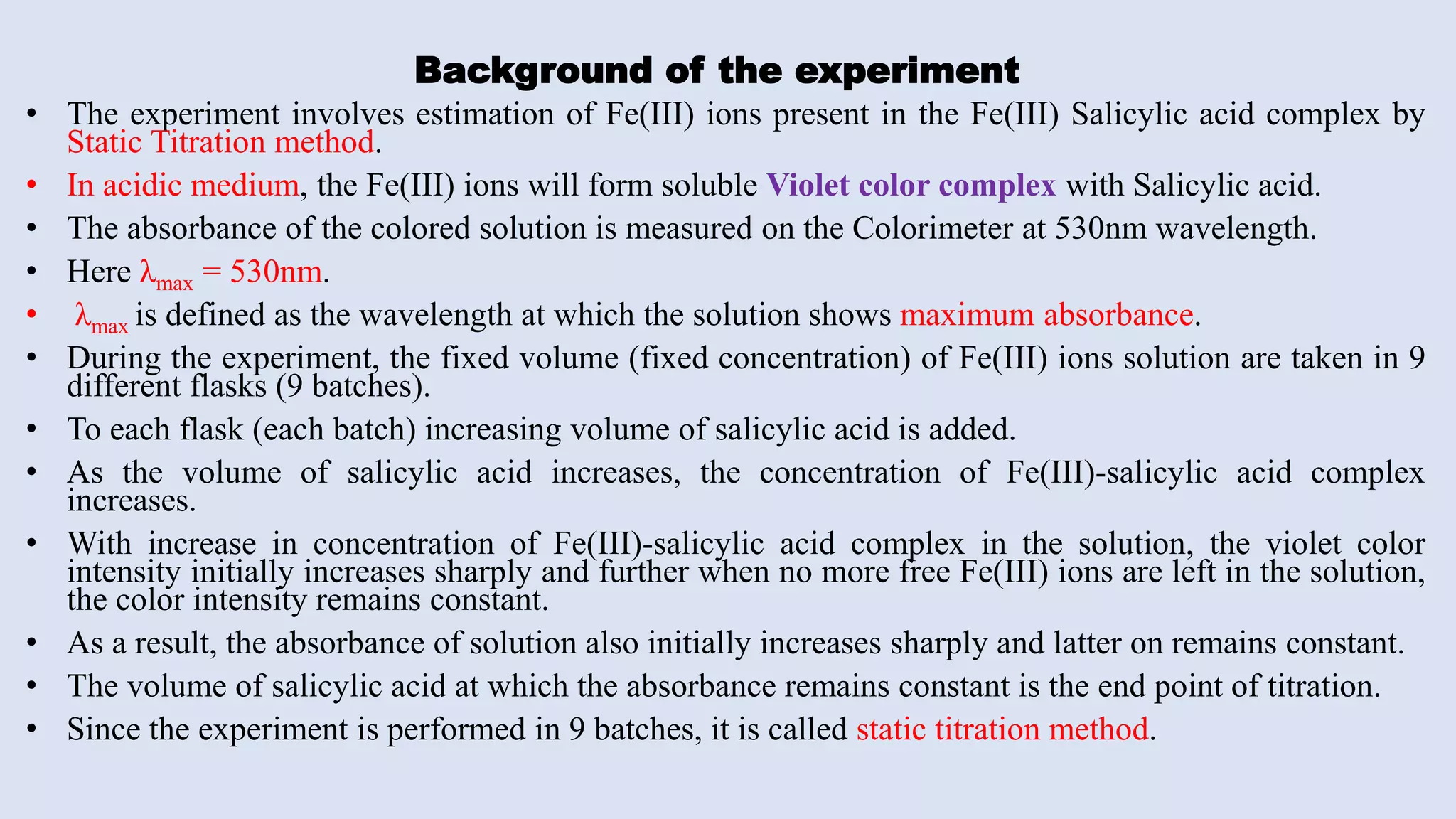 Background of the experiment
• The experiment involves estimation of Fe(III) ions present in the Fe(III) Salicylic acid complex by
Static Titration method.
• In acidic medium, the Fe(III) ions will form soluble Violet color complex with Salicylic acid.
• The absorbance of the colored solution is measured on the Colorimeter at 530nm wavelength.
• Here λmax = 530nm.
• λmax is defined as the wavelength at which the solution shows maximum absorbance.
• During the experiment, the fixed volume (fixed concentration) of Fe(III) ions solution are taken in 9
different flasks (9 batches).
• To each flask (each batch) increasing volume of salicylic acid is added.
• As the volume of salicylic acid increases, the concentration of Fe(III)-salicylic acid complex
increases.
• With increase in concentration of Fe(III)-salicylic acid complex in the solution, the violet color
intensity initially increases sharply and further when no more free Fe(III) ions are left in the solution,
the color intensity remains constant.
• As a result, the absorbance of solution also initially increases sharply and latter on remains constant.
• The volume of salicylic acid at which the absorbance remains constant is the end point of titration.
• Since the experiment is performed in 9 batches, it is called static titration method.
 