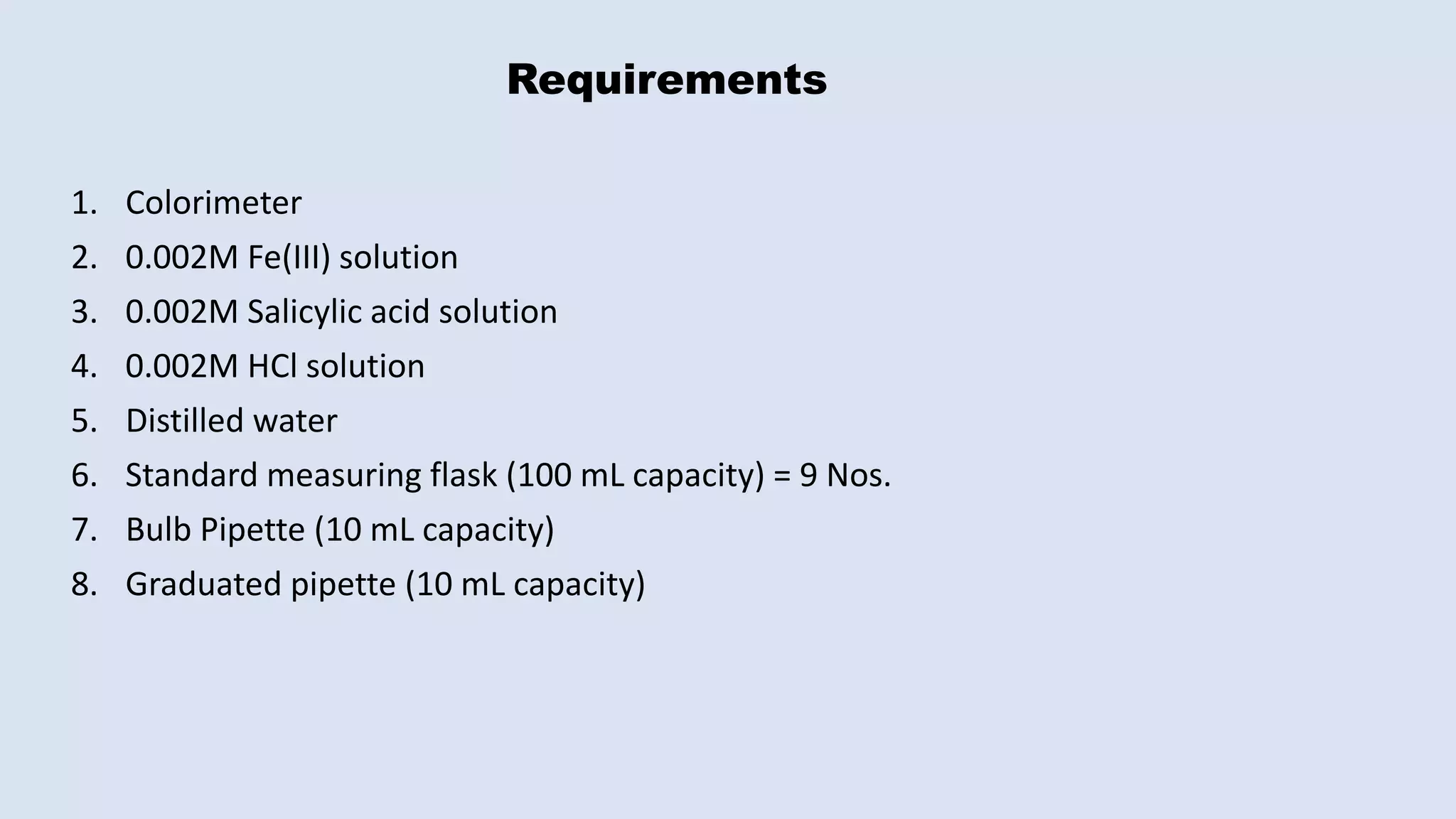 Requirements
1. Colorimeter
2. 0.002M Fe(III) solution
3. 0.002M Salicylic acid solution
4. 0.002M HCl solution
5. Distilled water
6. Standard measuring flask (100 mL capacity) = 9 Nos.
7. Bulb Pipette (10 mL capacity)
8. Graduated pipette (10 mL capacity)
 