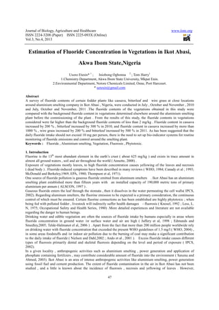 Journal of Biology, Agriculture and Healthcare
ISSN 2224-3208 (Paper) ISSN 2225
Vol.3, No.4, 2013
Estimation of Fluoride Concentration in Vegetations in Ikot Abasi,
Usoro Etesin*
1.Chemistry Department, A
2.Environmental Department, Notore Chemicals Limited, Onne, Port Harcourt.
Abstract
A survey of fluoride contents of certain fodder plants like cassava, bit
around aluminium smelting company in Ikot Abasi , Nigeria, were conducted in July , October and November , 2010
and July, October and November, 2011 .The fluoride contents of the vegetations obtained in this study
compared with the background fluoride content in vegetations determined elsewhere around the aluminium smelting
plant before the commissioning of the plant . From the results of this study, the fluoride contents in vegetations
considered were far higher than the background fluoride contents of less than 2 mg/kg . Fluoride content in cassava
increased by 200 % , bitterleaf increased by 300 % in 2010, and fluoride content in cassava increased by more than
1000 % , wire grass increased by 200 % and bitte
daily fluoride intake should not exceed 10 mg per person, there is the need to set up bio
monitoring of fluoride emissions and control around the smelting plant.
Keywords : Fluoride , Aluminium smelting, Vegetation, Fluorosis , Phytotoxic.
1. Introduction
Fluorine is the 13th
most abundant element in the earth’s crust ( about 625 mg/kg ) and exists in trace amount in
almost all ground waters , soil and air t
Exposure of vegetations mostly leaves, to high fluoride concentration causes yellowing of the leaves and necrosis
( dead body ) . Fluoride-induced symptoms have been described in many reviews ( WHO, 1984; Canady et a
McDonald and Berkeley,1969; EPA, 1980; Thompson et al, 1971).
One source of fluoride pollution is gaseous fluoride emitted from aluminum smelters . Ikot Abasi has an aluminium
smelting plant established more than fifteen years with an installed
aluminium per annum ( ALSCON, 1997 ) .
Gaseous fluoride enters the leaf through the stomata , then it dissolves in the water permeating the cell walls( IPCS,
2002). Regarding aluminum smelters, the fluorine emiss
control of which must be ensured. Certain fluorine connections as has been established are highly phytotoxic ; when
being fed with polluted fodder , livestock will indirectly suffer health damag
N, 1975; Occupational Safety and Health Series, 1980) .More detailed experiences and literature are not available
regarding the danger to human beings.
Drinking water and edible vegetation are often the sources of
fluoride concentration in ground water /or surface water and air are high ( Jaffery et al, 1998 ; Edmunds and
Smedley,2005; Telde-Halmanot el al, 2006 ) . Apart from the fact that more than 200 million p
on drinking water with fluoride concentration that exceeded the present WHO guidelines of 1.5 mg/l ( WHO, 2004) ,
in some areas foodstuffs and /or indoor air pollution due to the burning of coal may make a significant contribution
to the daily intake of fluoride ( Nielsen and Dahl,2002 ; Ando et al , 2001 ). Excess fluoride intake causes different
types of fluorosis primarily dental and skeletal fluorosis depending on the level and period of exposure ( IPCS,
2002).
In a given locality , anthropogenic activities such as aluminium smelting , power generation and application of
phosphate containing fertilizers , may contribute considerable amount of fluoride into the environment ( Saxena and
Ahmed, 2003). Ikot Abasi is an area of intense
using fossil fuel and cement production. The extent of fluoride contamination in the air in Ikot Abasi has not been
studied , and a little is known about the incidence of fluorosis , necros
Journal of Biology, Agriculture and Healthcare
3208 (Paper) ISSN 2225-093X (Online)
47
Estimation of Fluoride Concentration in Vegetations in Ikot Abasi,
Akwa Ibom State,Nigeria
Usoro Etesin* 1
; Iniobong Ogbonna 2
; Tom Harry1
1.Chemistry Department, Akwa Ibom State University, Mkpat Enin.
2.Environmental Department, Notore Chemicals Limited, Onne, Port Harcourt.
* uetesin@gmail.com
A survey of fluoride contents of certain fodder plants like cassava, bitterleaf and wire grass at close locations
around aluminium smelting company in Ikot Abasi , Nigeria, were conducted in July , October and November , 2010
and July, October and November, 2011 .The fluoride contents of the vegetations obtained in this study
compared with the background fluoride content in vegetations determined elsewhere around the aluminium smelting
plant before the commissioning of the plant . From the results of this study, the fluoride contents in vegetations
her than the background fluoride contents of less than 2 mg/kg . Fluoride content in cassava
increased by 200 % , bitterleaf increased by 300 % in 2010, and fluoride content in cassava increased by more than
1000 % , wire grass increased by 200 % and bitterleaf increased by 500 % in 2011. As has been suggested that the
daily fluoride intake should not exceed 10 mg per person, there is the need to set up bio-indicator systems for routine
monitoring of fluoride emissions and control around the smelting plant.
Fluoride , Aluminium smelting, Vegetation, Fluorosis , Phytotoxic.
most abundant element in the earth’s crust ( about 625 mg/kg ) and exists in trace amount in
almost all ground waters , soil and air throughout the world ( Annette, 2008) .
Exposure of vegetations mostly leaves, to high fluoride concentration causes yellowing of the leaves and necrosis
induced symptoms have been described in many reviews ( WHO, 1984; Canady et a
McDonald and Berkeley,1969; EPA, 1980; Thompson et al, 1971).
One source of fluoride pollution is gaseous fluoride emitted from aluminum smelters . Ikot Abasi has an aluminium
smelting plant established more than fifteen years with an installed capacity of 190,000 metric tons of primary
aluminium per annum ( ALSCON, 1997 ) .
Gaseous fluoride enters the leaf through the stomata , then it dissolves in the water permeating the cell walls( IPCS,
2002). Regarding aluminum smelters, the fluorine emission to be expected is a primary consideration, the continuous
control of which must be ensured. Certain fluorine connections as has been established are highly phytotoxic ; when
being fed with polluted fodder , livestock will indirectly suffer health damages - fluorosis ( Knosel, 1992 ; Less, L.
N, 1975; Occupational Safety and Health Series, 1980) .More detailed experiences and literature are not available
regarding the danger to human beings.
Drinking water and edible vegetation are often the sources of fluoride intake by humans especially in areas where
fluoride concentration in ground water /or surface water and air are high ( Jaffery et al, 1998 ; Edmunds and
Halmanot el al, 2006 ) . Apart from the fact that more than 200 million p
on drinking water with fluoride concentration that exceeded the present WHO guidelines of 1.5 mg/l ( WHO, 2004) ,
in some areas foodstuffs and /or indoor air pollution due to the burning of coal may make a significant contribution
he daily intake of fluoride ( Nielsen and Dahl,2002 ; Ando et al , 2001 ). Excess fluoride intake causes different
types of fluorosis primarily dental and skeletal fluorosis depending on the level and period of exposure ( IPCS,
, anthropogenic activities such as aluminium smelting , power generation and application of
phosphate containing fertilizers , may contribute considerable amount of fluoride into the environment ( Saxena and
Ahmed, 2003). Ikot Abasi is an area of intense anthropogenic activities like aluminium smelting, power generation
using fossil fuel and cement production. The extent of fluoride contamination in the air in Ikot Abasi has not been
studied , and a little is known about the incidence of fluorosis , necrosis and yellowing of leaves . However,
www.iiste.org
Estimation of Fluoride Concentration in Vegetations in Ikot Abasi,
kwa Ibom State University, Mkpat Enin.
2.Environmental Department, Notore Chemicals Limited, Onne, Port Harcourt.
terleaf and wire grass at close locations
around aluminium smelting company in Ikot Abasi , Nigeria, were conducted in July , October and November , 2010
and July, October and November, 2011 .The fluoride contents of the vegetations obtained in this study were
compared with the background fluoride content in vegetations determined elsewhere around the aluminium smelting
plant before the commissioning of the plant . From the results of this study, the fluoride contents in vegetations
her than the background fluoride contents of less than 2 mg/kg . Fluoride content in cassava
increased by 200 % , bitterleaf increased by 300 % in 2010, and fluoride content in cassava increased by more than
rleaf increased by 500 % in 2011. As has been suggested that the
indicator systems for routine
most abundant element in the earth’s crust ( about 625 mg/kg ) and exists in trace amount in
Exposure of vegetations mostly leaves, to high fluoride concentration causes yellowing of the leaves and necrosis
induced symptoms have been described in many reviews ( WHO, 1984; Canady et al , 1993;
One source of fluoride pollution is gaseous fluoride emitted from aluminum smelters . Ikot Abasi has an aluminium
capacity of 190,000 metric tons of primary
Gaseous fluoride enters the leaf through the stomata , then it dissolves in the water permeating the cell walls( IPCS,
ion to be expected is a primary consideration, the continuous
control of which must be ensured. Certain fluorine connections as has been established are highly phytotoxic ; when
fluorosis ( Knosel, 1992 ; Less, L.
N, 1975; Occupational Safety and Health Series, 1980) .More detailed experiences and literature are not available
fluoride intake by humans especially in areas where
fluoride concentration in ground water /or surface water and air are high ( Jaffery et al, 1998 ; Edmunds and
Halmanot el al, 2006 ) . Apart from the fact that more than 200 million people worldwide rely
on drinking water with fluoride concentration that exceeded the present WHO guidelines of 1.5 mg/l ( WHO, 2004) ,
in some areas foodstuffs and /or indoor air pollution due to the burning of coal may make a significant contribution
he daily intake of fluoride ( Nielsen and Dahl,2002 ; Ando et al , 2001 ). Excess fluoride intake causes different
types of fluorosis primarily dental and skeletal fluorosis depending on the level and period of exposure ( IPCS,
, anthropogenic activities such as aluminium smelting , power generation and application of
phosphate containing fertilizers , may contribute considerable amount of fluoride into the environment ( Saxena and
anthropogenic activities like aluminium smelting, power generation
using fossil fuel and cement production. The extent of fluoride contamination in the air in Ikot Abasi has not been
is and yellowing of leaves . However,
 