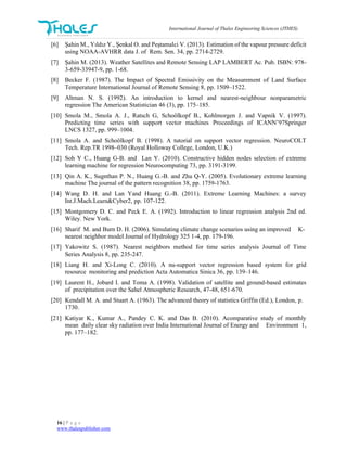 International Journal of Thales Engineering Sciences (JTHES)
16 | P a g e
www.thalespublisher.com
[6] Şahin M., Yıldız Y., Şenkal O. and Peştamalci V. (2013). Estimation of the vapour pressure deficit
using NOAA-AVHRR data J. of Rem. Sen. 34, pp. 2714-2729.
[7] Şahin M. (2013). Weather Satellites and Remote Sensing LAP LAMBERT Ac. Pub. ISBN: 978-
3-659-33947-9, pp. 1-68.
[8] Becker F. (1987). The Impact of Spectral Emissivity on the Measurement of Land Surface
Temperature International Journal of Remote Sensing 8, pp. 1509–1522.
[9] Altman N. S. (1992). An introduction to kernel and nearest-neighbour nonparametric
regression The American Statistician 46 (3), pp. 175–185.
[10] Smola M., Smola A. J., Ratsch G, Schoölkopf B., Kohlmorgen J. and Vapnik V. (1997).
Predicting time series with support vector machines Proceedings of ICANN’97Springer
LNCS 1327, pp. 999–1004.
[11] Smola A. and Schoölkopf B. (1998). A tutorial on support vector regression. NeuroCOLT
Tech. Rep.TR 1998–030 (Royal Holloway College, London, U.K.)
[12] Soh Y C., Huang G-B. and Lan Y. (2010). Constructive hidden nodes selection of extreme
learning machine for regression Neurocomputing 73, pp. 3191-3199.
[13] Qin A. K., Sugnthan P. N., Huang G.-B. and Zhu Q-Y. (2005). Evolutionary extreme learning
machine The journal of the pattern recognition 38, pp. 1759-1763.
[14] Wang D. H. and Lan Yand Huang G.-B. (2011). Extreme Learning Machines: a survey
Int.J.Mach.Learn&Cyber2, pp. 107-122.
[15] Montgomery D. C. and Peck E. A. (1992). Introduction to linear regression analysis 2nd ed.
Wiley. New York.
[16] Sharif M. and Burn D. H. (2006). Simulating climate change scenarios using an improved K-
nearest neighbor model Journal of Hydrology 325 1-4, pp. 179-196.
[17] Yakowitz S. (1987). Nearest neighbors method for time series analysis Journal of Time
Series Analysis 8, pp. 235-247.
[18] Liang H. and Xi-Long C. (2010). A nu-support vector regression based system for grid
resource monitoring and prediction Acta Automatica Sinica 36, pp. 139–146.
[19] Laurent H., Jobard I. and Toma A. (1998). Validation of satellite and ground-based estimates
of precipitation over the Sahel Atmospheric Research, 47-48, 651-670.
[20] Kendall M. A. and Stuart A. (1963). The advanced theory of statistics Griffin (Ed.), London, p.
1730.
[21] Katiyar K., Kumar A., Pandey C. K. and Das B. (2010). Acomparative study of monthly
mean daily clear sky radiation over India International Journal of Energy and Environment 1,
pp. 177–182.
 