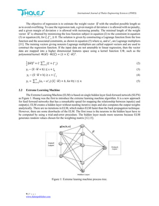 International Journal of Thales Engineering Sciences (JTHES)
9 | P a g e
www.thalespublisher.com
The objective of regression is to estimate the weight vector 𝑤⃗⃗ with the smallest possible length so
as to avoid overfitting. To ease the regression task, a given margin of deviation 𝜀 is allowed with no penalty,
and a given margin of deviation 𝜀 is allowed with increasing penalty. The minimal length of the weight
vector 𝑤⃗⃗⃗⃗ is obtained by minimizing the loss function subject in equation (2) to the constraint in equation
(3) or equation (4), for 𝜉, 𝜉∗
𝑖
≥ 0. The solution is given by constructing a Lagrange function from the loss
function and the associated constraints, as shown in equation (5) where 𝑎𝑖 and 𝑎∗
𝑖 are Lagrange multipliers
[11]. The training vectors giving nonzero Lagrange multipliers are called support vectors and are used to
construct the regression function. If the input data are not amenable to linear regression, then the vector
data are mapped into a higher dimensional features space using a kernel function UΦ, such as the
polynomial kernel: Φ(𝑤⃗⃗ ) ∙ Φ(𝑥𝑖⃗⃗⃗ ) = (1 + 𝑥𝑖⃗⃗⃗ ∙ 𝑤⃗⃗ )3
.
1
2
‖ 𝑤⃗⃗ ‖2
+ 𝐶 ∑ (𝜉
𝑛
𝑖=1
+ 𝜉∗
𝑖
) (2)
yi − (x⃗ ∙ w⃗⃗⃗ + b) ≤ ε + ξi
(3)
yi − (x⃗ ∙ w⃗⃗⃗ + b) ≥ ε + ξ∗
i
(4)
𝑦𝑖 = ∑ (𝑎𝑖 − 𝑎∗
𝑖
𝑛
𝑖=1
) (𝑥𝑖⃗⃗⃗ ∙ 𝑤⃗⃗ ) + 𝑏, for 0≤ i ≤ 𝑛 (5)
2.2 Extreme Learning Machine
The Extreme Learning Machine (ELM) is based on single hidden layer feed-forward network (SLFN)
as Figure 1. Huang was the first to introduce the extreme learning machine algorithm. It is a new approach
for feed forward networks that has a remarkable speed for mapping the relationship between input(s) and
output(s). ELM creates a hidden layer without needing iterative steps and also computes the output weights
analytically. There are no iterations in ELM, which makes ELM faster than the back propagation technique.
However, there are some drawbacks of the ELM. The first issue is the neurons in the hidden layer have to
be computed by using a trial-and-error procedure. The hidden layer needs more neurons because ELM
generates random values chosen for the weighting matrix [12,13].
Figure 1: Extreme leaning machine process tree.
 