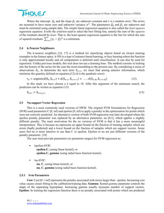 International Journal of Thales Engineering Sciences (JTHES)
11 | P a g e
www.thalespublisher.com
Where the intercept 𝛽0 and the slope 𝛽1 are unknown constant and 𝜀 is a random error. The errors
are assumed to have mean zero and unknown variance 𝜎2
. The parameters 𝛽0 and 𝛽1 are unknown and
must be estimated using sample data. The simple linear regression equation is also called the least squares
regression equation. It tells the criterion used to select the best fitting line, namely the sum of the squares
of the residuals should be least. That is, the least squares regression equation is the line for which the sum
of squared residuals ∑ (𝑦𝑖 − 𝑦𝑖̂)2n
𝑖=1
is a minimum.
2.4 k-Nearest Neighbours
The k-nearest neighbors [16, 17] is a method for classifying objects based on closest training
examples in the feature space. k-NN is a type of instance-based learning, or lazy learning where the function
is only approximated locally and all computation is deferred until classification. It can also be used for
regression. Unlike previous models, this tool does not use a learning base. The method consists in looking
into the history of the series for the case the most resembling to the present case. By considering a series of
observations 𝑋𝑡, to determine the next term 𝑋𝑡+1, we must find among anterior information, which
minimize the quantity defined on equation.(12) (d is the quadratic error).
r0 = argmin(d(Xt, Xt−r) + d(Xt−1, Xt−r−1) + … . . d(Xt−k,Xt−r−k) (12)
In this study we have chosen a k equal to 10. After this argument of the minimum search, the
prediction can be written as equation (13):
Xt+1 = Xt+r0+1 (13)
2.5 Nu-support Vector Regression
This is a most commonly used versions of SWM. The original SVM formulations for Regression
(SVR) used parameters C [0, inf) and epsilon [0, inf) to apply a penalty to the optimization for points which
were not correctly predicted. An alternative version of both SVM regression was later developed where the
epsilon penalty parameter was replaced by an alternative parameter, nu [0,1], which applies a slightly
different penalty. The main motivation for the nu versions of SVM is that it has a more meaningful
interpretation. This is because nu represents an upper bound on the fraction of training samples which are
errors (badly predicted) and a lower bound on the fraction of samples which are support vectors. Some
users feel nu is more intuitive to use than C or epsilon. Epsilon or nu are just different versions of the
penalty parameter. [18]
The user must provide parameters (or parameter ranges) for SVM regression as:
 'epsilon-SVR':
epsilon,C, (using linear kernel), or
epsilon,C, gamma (using radial basis function kernel),
 'nu-SVR':
nu, C, (using linear kernel), or
nu, C, gamma (using radial basis function kernel).
2.5.1 Svm Parameters
Cost: Cost [0 ->inf] represents the penalty associated with errors larger than epsilon. Increasing cost
value causes closer fitting to the calibration/training data. Gamma: Kernel gamma parameter controls the
shape of the separating hyperplane. Increasing gamma usually increases number of support vectors.
Epsilon: In training the regression function there is no penalty associated with points which are predicted
 