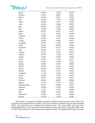 International Journal of Thales Engineering Sciences (JTHES)
14 | P a g e
www.thalespublisher.com
Konya -0,5819 1,5929 0,9720
Malatya 0,0596 0,8032 0,9921
Mersin -0,4025 0,9471 0,9928
Mus -0,5218 1,2138 0,9902
Nigde -0,5780 1,2077 0,9868
Ordu 0,2149 1,2800 0,9761
Rize 0,4234 1,2807 0,9698
Siirt -1,0340 1,5446 0,9818
Silifke -0,0187 0,6101 0,9941
Sinop 1,7321 2,9830 0,9470
Sanlıurfa -0,0859 1,5290 0,9738
Yalova -0,2657 1,0187 0,9902
Yozgat -0,2994 1,3885 0,9737
Zonguldak 0,2709 1,1093 0,9897
Adana -0,5986 0,9866 0,9895
Adıyaman 0,0070 0,5777 0,9945
Agrı -0,4485 1,3172 0,9751
Aksaray 0,1322 1,1816 0,9833
Aksehir -0,3475 1,7290 0,9607
Ankara -0,3934 1,0495 0,9881
Artvin -0,2011 1,3190 0,9737
Aydın -1,4823 2,1600 0,9716
Batman 2,0765 2,8554 0,9890
Bilecik -0,5977 1,2318 0,9827
Birecik -0,0764 0,6547 0,9949
Burdur -0,5421 1,4751 0,9781
Canakkale -1,1734 1,6766 0,9829
Corum 0,0200 1,1022 0,9831
Elazığ -0,4757 1,0445 0,9913
Erzincan 0,0946 0,8903 0,9896
Isparta 1,7653 3,1973 0,8993
Kahramanmaras 0,0370 0,8804 0,9917
Karaman -0,0706 1,2628 0,9824
Karatas -1,1071 1,2870 0,9908
Kars -0,3083 0,5266 0,9962
Kastamonu -0,3836 1,4785 0,9526
Kayseri -0,7520 1,3260 0,9863
When table 2 is examined, The highest correlation coefficient value have been found 0,9962. This
result have been obtained from Kars location. The lowest correlation coefficient value have been calculated
0,8993. This result have been obtained from Isparta location. The lowest MBE value have been
calculated0,007 MJ/m2. This result have been obtained from Adiyaman location. The highest MBE value
is 2,0765 MJ/m2which have been obtained from Batman location. The highest RMSE value have been
 