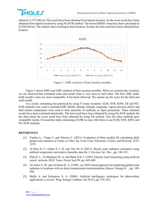 International Journal of Thales Engineering Sciences (JTHES)
15 | P a g e
www.thalespublisher.com
obtained 3,1973 MJ/m2.This result have been obtained from Isparta location. So the worst result have been
obtained from Isparta location by using Nu-SVR method. The lowest RMSE value have been calculated as
0,5266 MJ/m2. The related value is belong to Kars location. So that, the best result have been obtained Kars
location.
Figure 2 : GSR variation of Kars location monthly.
Figure 2 shows 2002 year GSR variation of Kars location monthly. When we examine the variation,
we can observed that estimated value and actual value is very close to each other. The first, fifth, ninth,
tenth month's value are more compatible. It has been observed. We cannot say the same for the third and
sixth month.
As a result, estimating was practiced by using 53 many locations. ELM, SVR, KNN, LR and NU-
SVR methods were used to estimate GSR. Month, altitude, latitude, longitude, vapour pressure deficit and
land surface temperature were used to train networks of methods, as input parameters. These obtained
results have been evaluated statistically. The best result have been obtained by using Nu-SVR method. On
the other hand, the worst result have been obtained by using LR method. Also the other methods gave
compatible results. If researcher study estimating of GSR we may offer them to use ELM, SVR, KNN, and
NU-SVR methods.
REFERENCES
[1] Yuehua L., Yingni J. and Xinxiao C. (2011). Evaluation of three models for calculating daily
global solar radiation at Yushu, in Tibet Int. Conf. Cons. Electronic. Comm. and Network, 1252-
1255.
[2] Al Riza D. F., Gilani S. I. H. and Aris M. S. (2011). Hourly solar radiation estimation using
ambient temperature and relative humidity data Int. J. Environ. Sci. Dev., pp. 188-193.
[3] Park D. C., El-Sharkawi M. A. and Mark II R. J. (1991). Electric load forecasting using artificial
neural network, IEEE Trans. Power Syst.99, pp. 442-449.
[4] Al-Alawi S. M. and Al-Hinai H. A. (1998). An ANN based approach for predicting global solar
radiation in locations with no direct measurement instrumentation, Renew. Energy14 , pp. 199-
204.
[5] Mellit A. and Kalogirou S. A. (2008). Artificial intelligence techniques for photovoltaic
applications: a review Prog. Energy Combust. Sci.34 (5), pp. 574–632.
0
5
10
15
20
25
1 2 3 4 5 6 7 8 9 10 11 12
KARS
Actual value (MJ/m^2 ) Nu-svr value (MJ/m^2)
 
