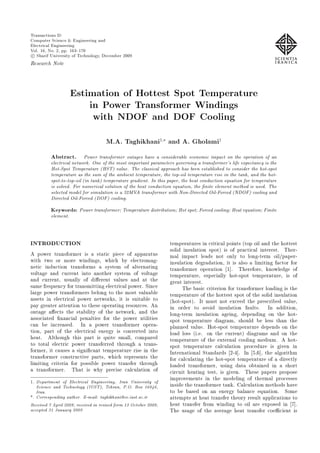 Transactions D:
Computer Science & Engineering and
Electrical Engineering
Vol. 16, No. 2, pp. 163{170
c Sharif University of Technology, December 2009
Research Note
Estimation of Hottest Spot Temperature
in Power Transformer Windings
with NDOF and DOF Cooling
M.A. Taghikhani1; and A. Gholami1
Abstract. Power transformer outages have a considerable economic impact on the operation of an
electrical network. One of the most important parameters governing a transformer's life expectancy is the
Hot-Spot Temperature (HST) value. The classical approach has been established to consider the hot-spot
temperature as the sum of the ambient temperature, the top-oil temperature rise in the tank, and the hot-
spot-to-top-oil (in tank) temperature gradient. In this paper, the heat conduction equation for temperature
is solved. For numerical solution of the heat conduction equation, the nite element method is used. The
selected model for simulation is a 32MVA transformer with Non-Directed Oil-Forced (NDOF) cooling and
Directed Oil-Forced (DOF) cooling.
Keywords: Power transformer; Temperature distribution; Hot spot; Forced cooling; Heat equation; Finite
element.
INTRODUCTION
A power transformer is a static piece of apparatus
with two or more windings, which by electromag-
netic induction transforms a system of alternating
voltage and current into another system of voltage
and current, usually of di erent values and at the
same frequency for transmitting electrical power. Since
large power transformers belong to the most valuable
assets in electrical power networks, it is suitable to
pay greater attention to these operating resources. An
outage a ects the stability of the network, and the
associated nancial penalties for the power utilities
can be increased. In a power transformer opera-
tion, part of the electrical energy is converted into
heat. Although this part is quite small, compared
to total electric power transferred through a trans-
former, it causes a signi cant temperature rise in the
transformer constructive parts, which represents the
limiting criteria for possible power transfer through
a transformer. That is why precise calculation of
1. Department of Electrical Engineering, Iran University of
Science and Technology (IUST), Tehran, P.O. Box 16846,
Iran.
*. Corresponding author. E-mail: taghikhani@ee.iust.ac.ir
Received 7 April 2008; received in revised form 13 October 2008;
accepted 31 January 2009
temperatures in critical points (top oil and the hottest
solid insulation spot) is of practical interest. Ther-
mal impact leads not only to long-term oil/paper-
insulation degradation, it is also a limiting factor for
transformer operation [1]. Therefore, knowledge of
temperature, especially hot-spot temperature, is of
great interest.
The basic criterion for transformer loading is the
temperature of the hottest spot of the solid insulation
(hot-spot). It must not exceed the prescribed value,
in order to avoid insulation faults. In addition,
long-term insulation ageing, depending on the hot-
spot temperature diagram, should be less than the
planned value. Hot-spot temperature depends on the
load loss (i.e. on the current) diagrams and on the
temperature of the external cooling medium. A hot-
spot temperature calculation procedure is given in
International Standards [2-4]. In [5,6], the algorithm
for calculating the hot-spot temperature of a directly
loaded transformer, using data obtained in a short
circuit heating test, is given. These papers propose
improvements in the modeling of thermal processes
inside the transformer tank. Calculation methods have
to be based on an energy balance equation. Some
attempts at heat transfer theory result applications to
heat transfer from winding to oil are exposed in [7].
The usage of the average heat transfer coe cient is
 