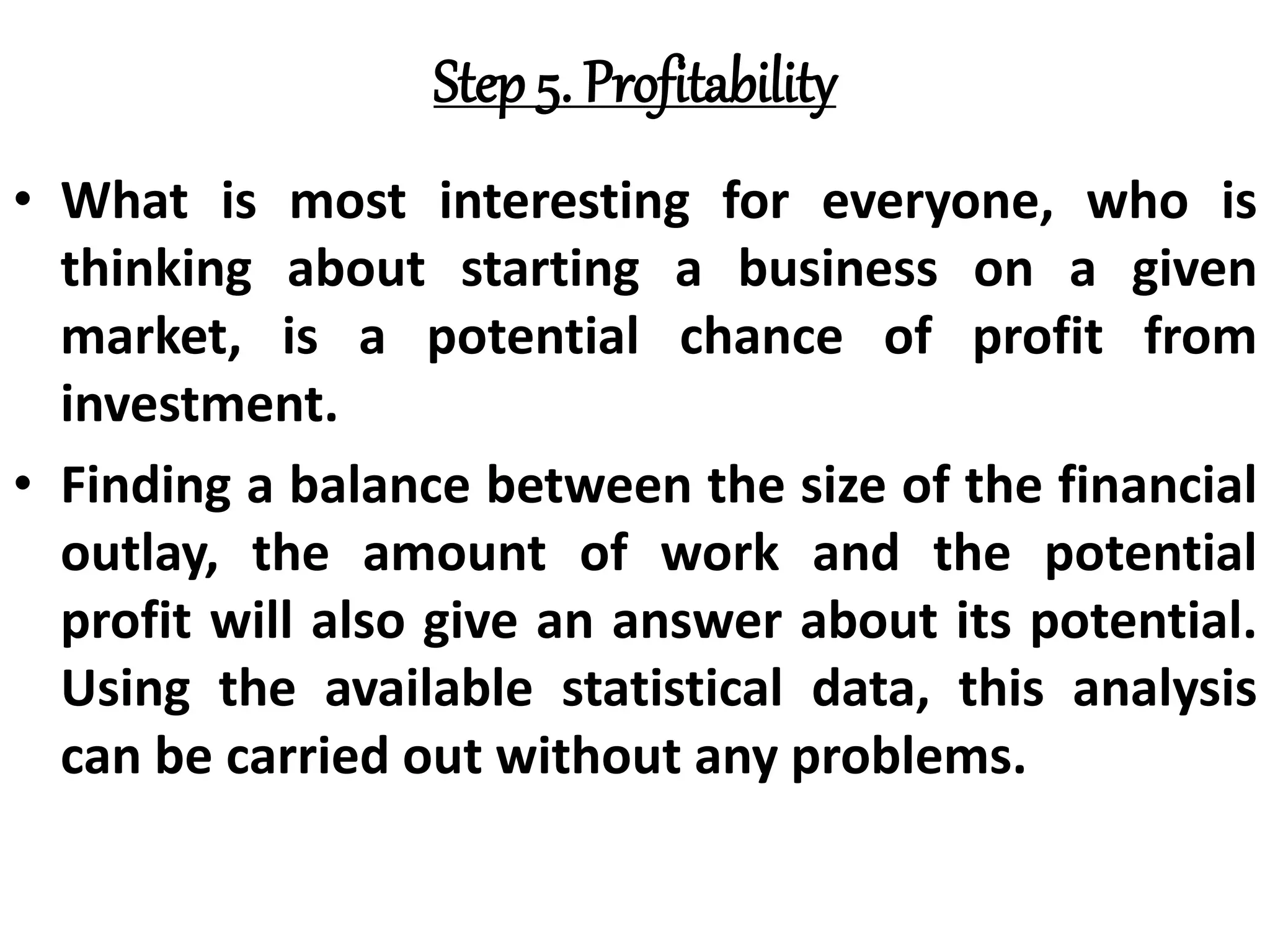 Step 5. Profitability
• What is most interesting for everyone, who is
thinking about starting a business on a given
market, is a potential chance of profit from
investment.
• Finding a balance between the size of the financial
outlay, the amount of work and the potential
profit will also give an answer about its potential.
Using the available statistical data, this analysis
can be carried out without any problems.
 