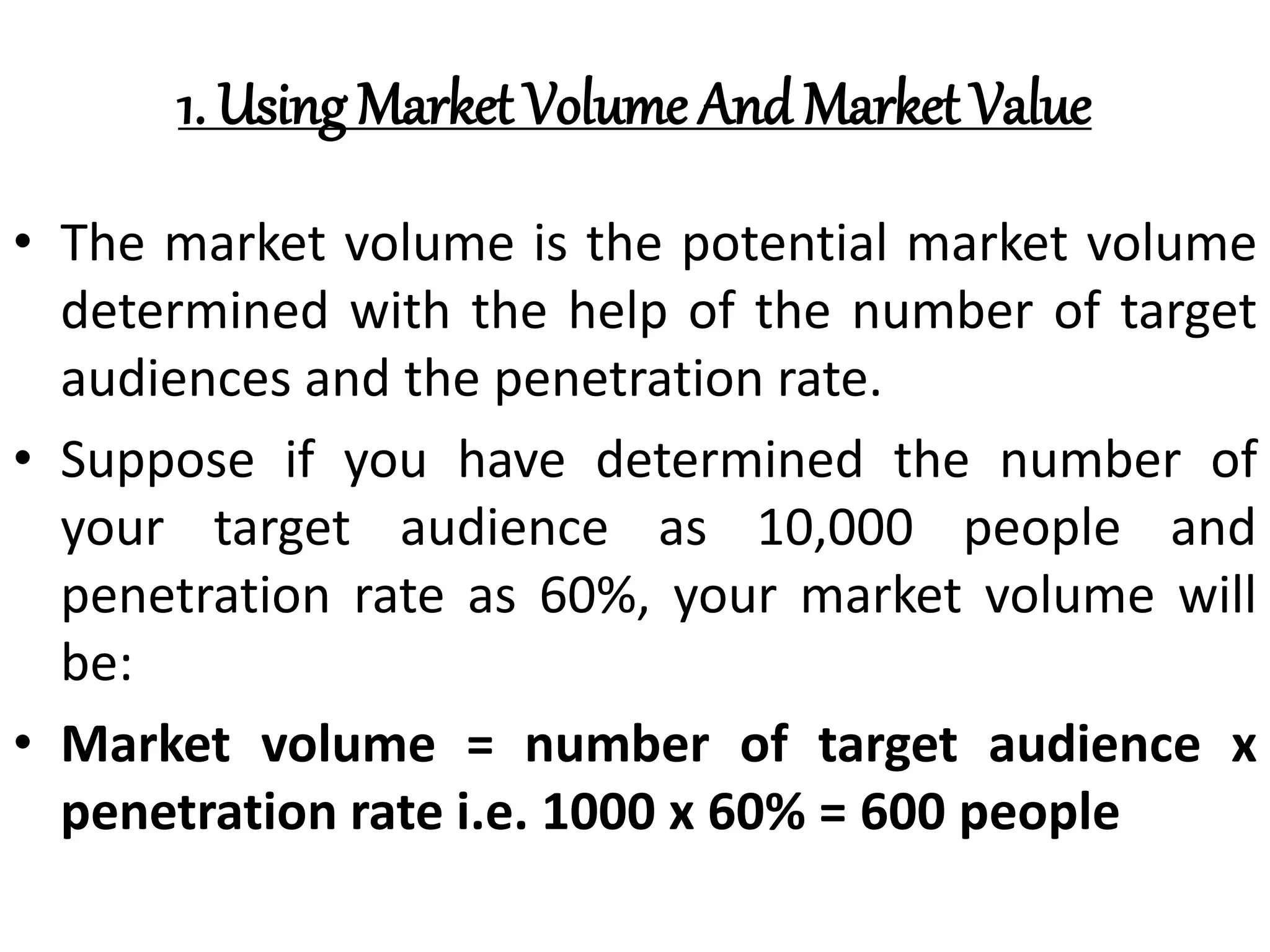 1. Using Market Volume And Market Value
• The market volume is the potential market volume
determined with the help of the number of target
audiences and the penetration rate.
• Suppose if you have determined the number of
your target audience as 10,000 people and
penetration rate as 60%, your market volume will
be:
• Market volume = number of target audience x
penetration rate i.e. 1000 x 60% = 600 people
 