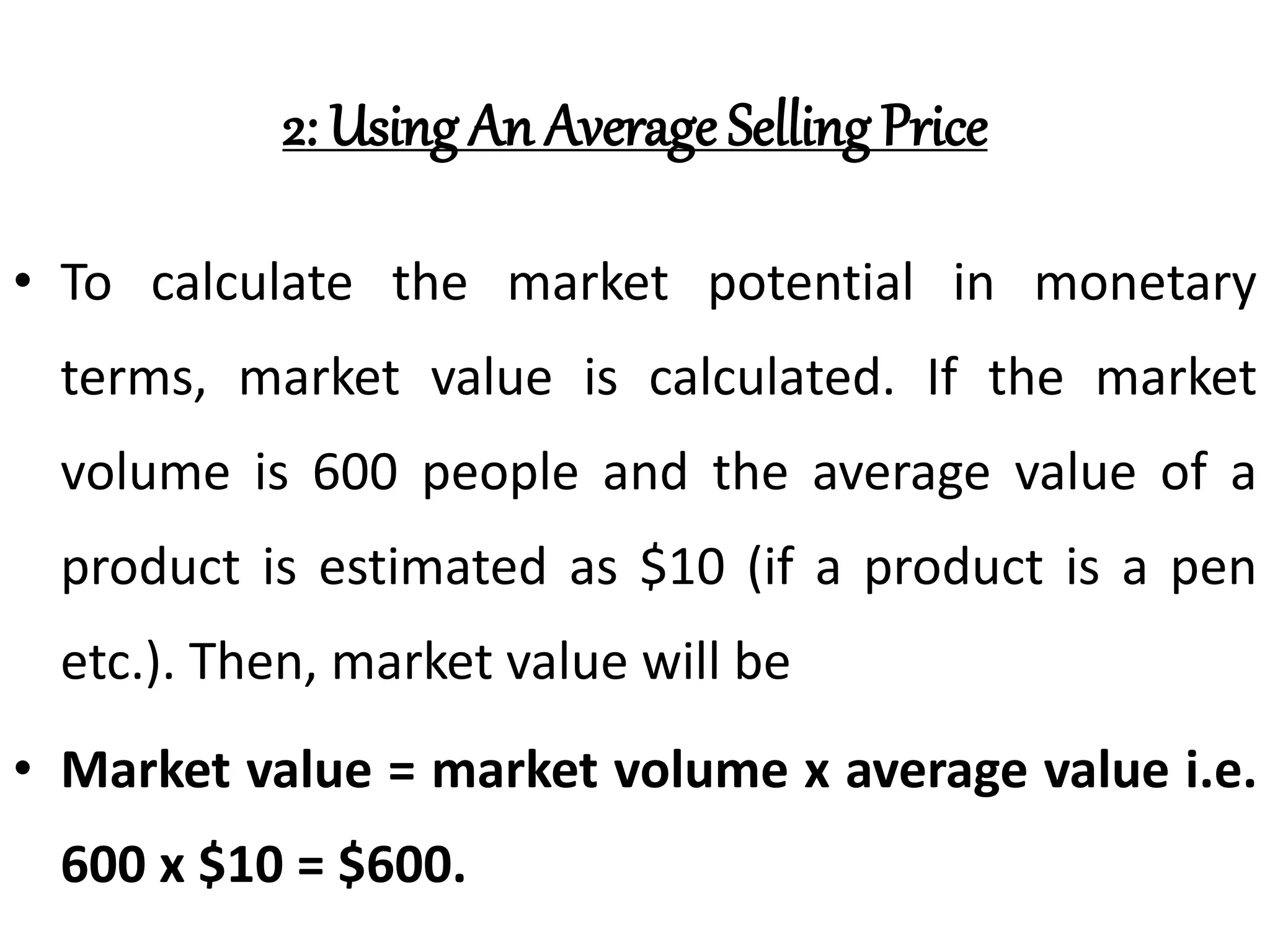 2: Using An Average Selling Price
• To calculate the market potential in monetary
terms, market value is calculated. If the market
volume is 600 people and the average value of a
product is estimated as $10 (if a product is a pen
etc.). Then, market value will be
• Market value = market volume x average value i.e.
600 x $10 = $600.
 