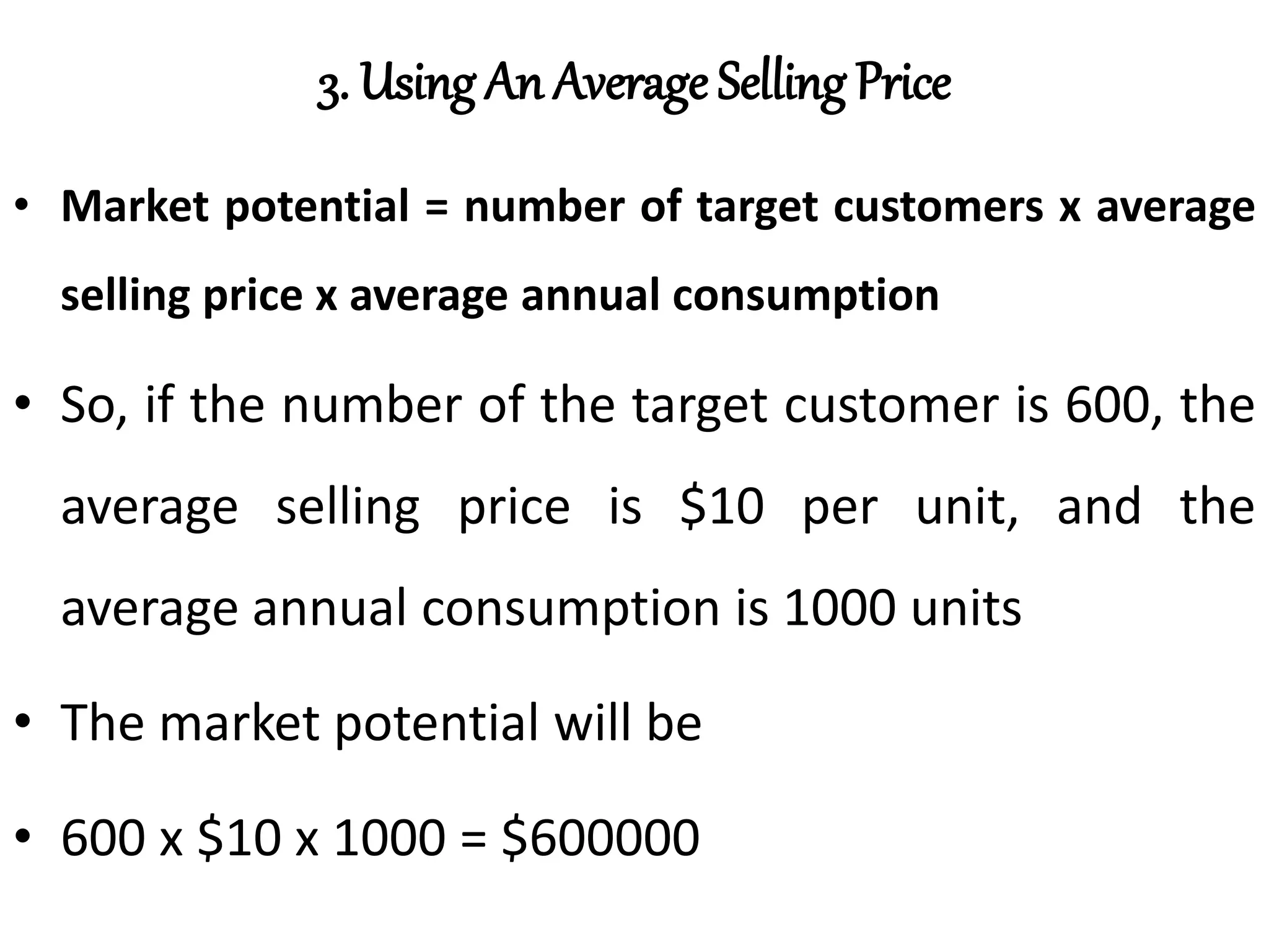 3. Using An Average Selling Price
• Market potential = number of target customers x average
selling price x average annual consumption
• So, if the number of the target customer is 600, the
average selling price is $10 per unit, and the
average annual consumption is 1000 units
• The market potential will be
• 600 x $10 x 1000 = $600000
 