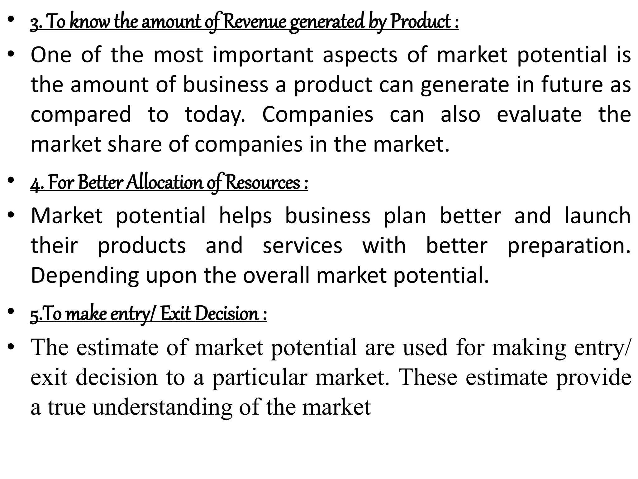 • 3. To knowthe amount of Revenue generatedby Product :
• One of the most important aspects of market potential is
the amount of business a product can generate in future as
compared to today. Companies can also evaluate the
market share of companies in the market.
• 4. For Better Allocationof Resources :
• Market potential helps business plan better and launch
their products and services with better preparation.
Depending upon the overall market potential.
• 5.To makeentry/ Exit Decision:
• The estimate of market potential are used for making entry/
exit decision to a particular market. These estimate provide
a true understanding of the market
 