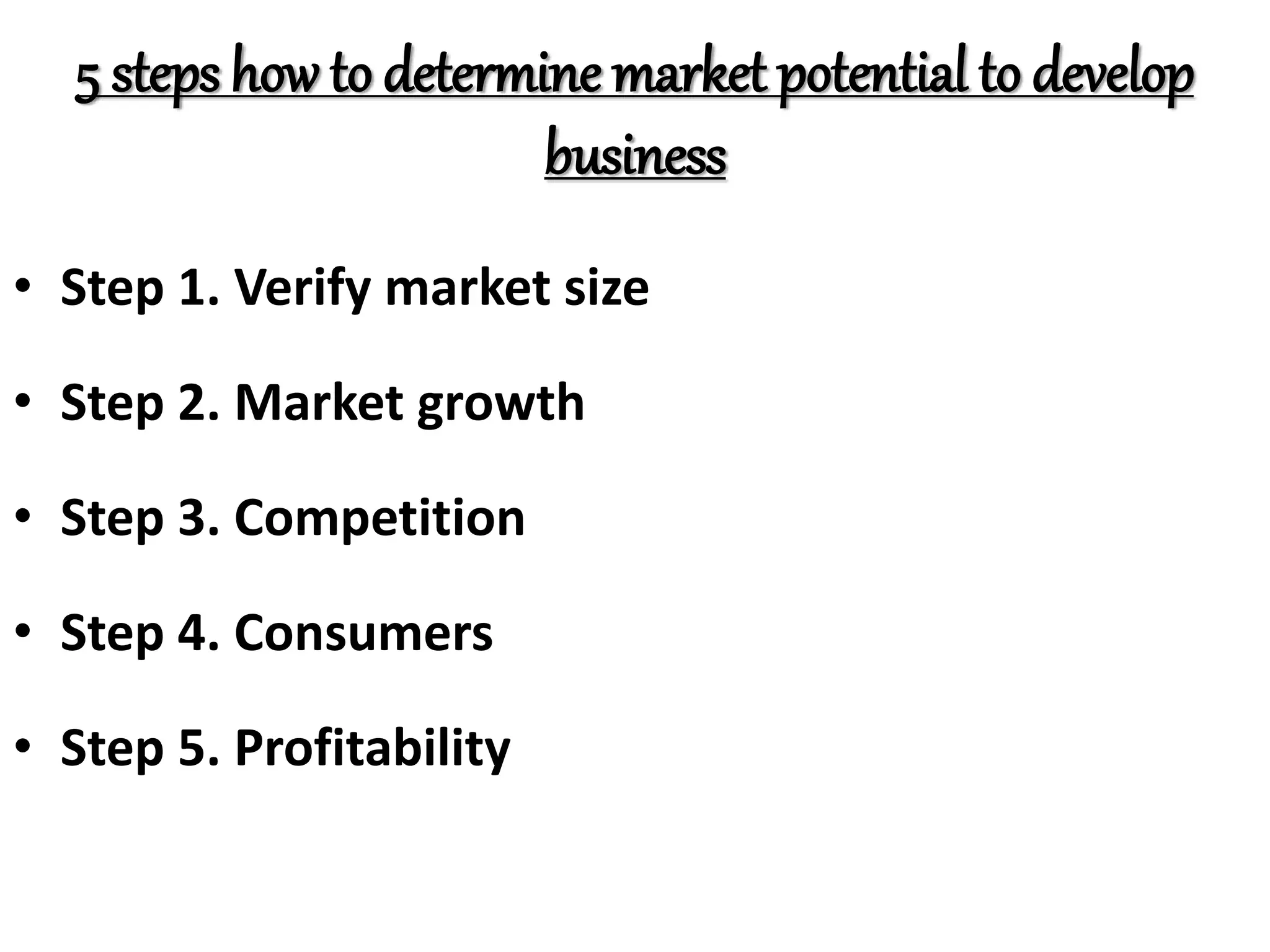 5 steps how to determine market potential to develop
business
• Step 1. Verify market size
• Step 2. Market growth
• Step 3. Competition
• Step 4. Consumers
• Step 5. Profitability
 