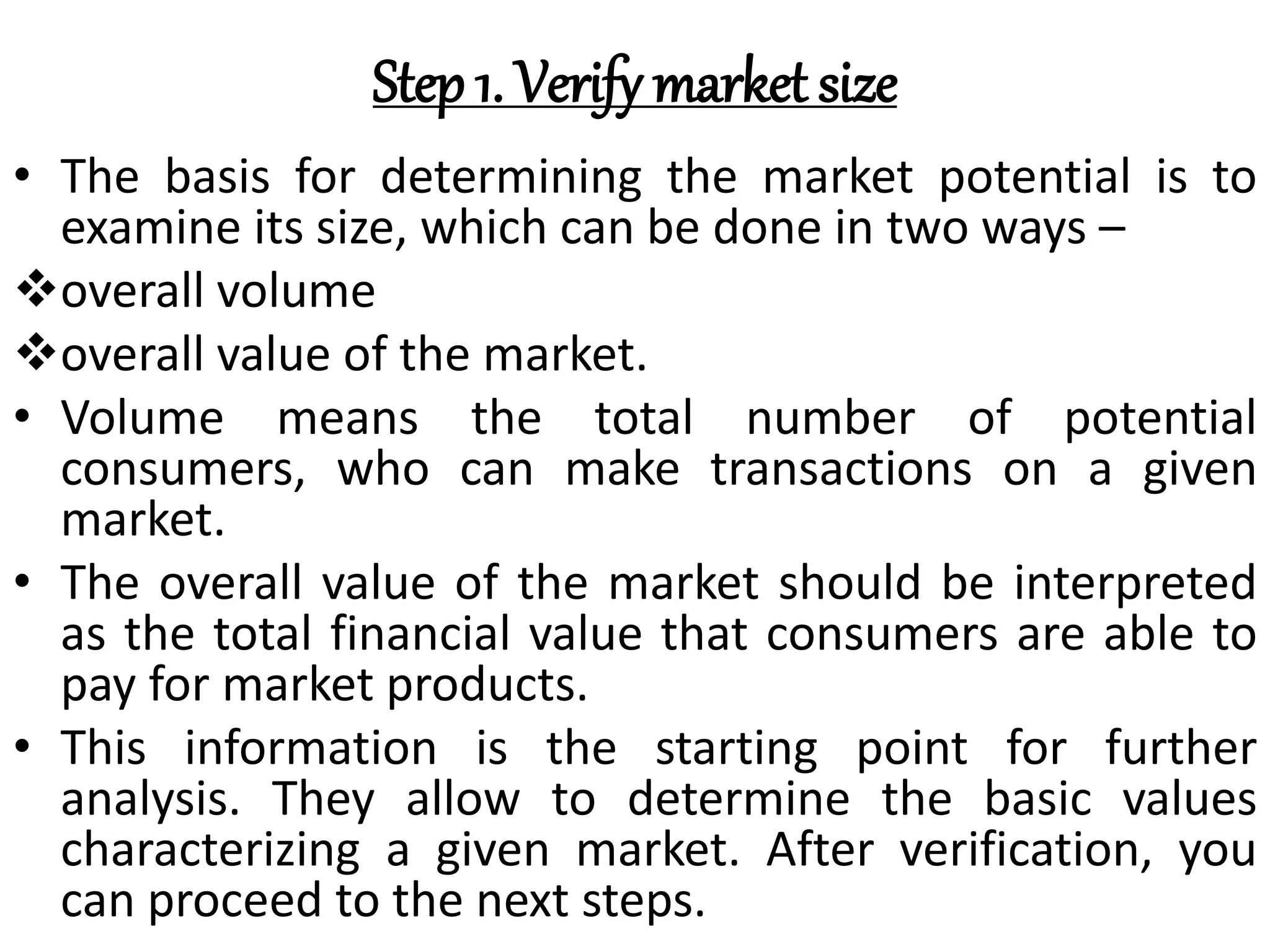 Step 1. Verify market size
• The basis for determining the market potential is to
examine its size, which can be done in two ways –
overall volume
overall value of the market.
• Volume means the total number of potential
consumers, who can make transactions on a given
market.
• The overall value of the market should be interpreted
as the total financial value that consumers are able to
pay for market products.
• This information is the starting point for further
analysis. They allow to determine the basic values
characterizing a given market. After verification, you
can proceed to the next steps.
 