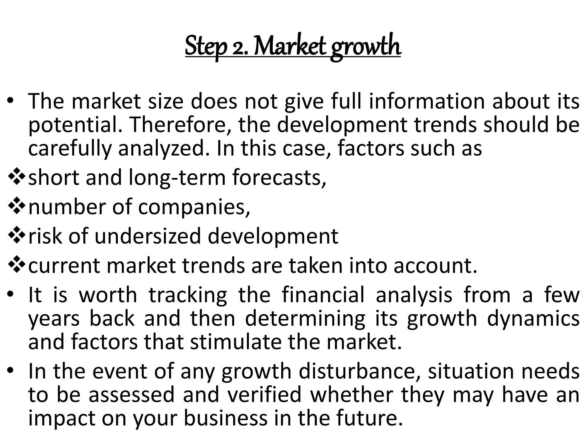 Step 2. Market growth
• The market size does not give full information about its
potential. Therefore, the development trends should be
carefully analyzed. In this case, factors such as
short and long-term forecasts,
number of companies,
risk of undersized development
current market trends are taken into account.
• It is worth tracking the financial analysis from a few
years back and then determining its growth dynamics
and factors that stimulate the market.
• In the event of any growth disturbance, situation needs
to be assessed and verified whether they may have an
impact on your business in the future.
 