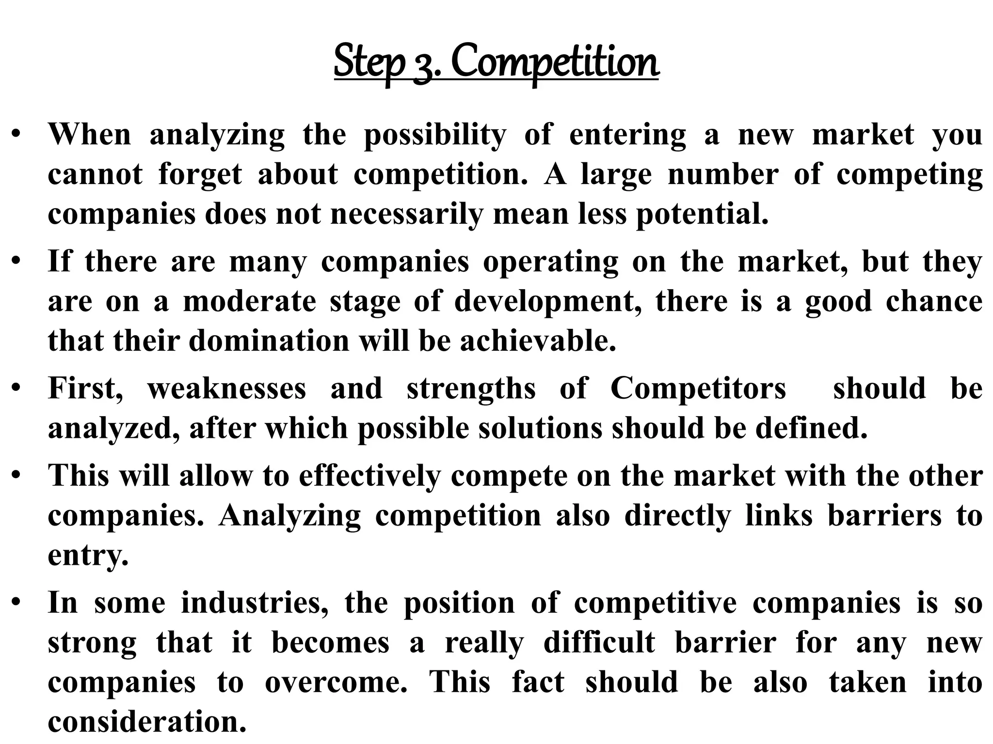 Step 3. Competition
• When analyzing the possibility of entering a new market you
cannot forget about competition. A large number of competing
companies does not necessarily mean less potential.
• If there are many companies operating on the market, but they
are on a moderate stage of development, there is a good chance
that their domination will be achievable.
• First, weaknesses and strengths of Competitors should be
analyzed, after which possible solutions should be defined.
• This will allow to effectively compete on the market with the other
companies. Analyzing competition also directly links barriers to
entry.
• In some industries, the position of competitive companies is so
strong that it becomes a really difficult barrier for any new
companies to overcome. This fact should be also taken into
consideration.
 