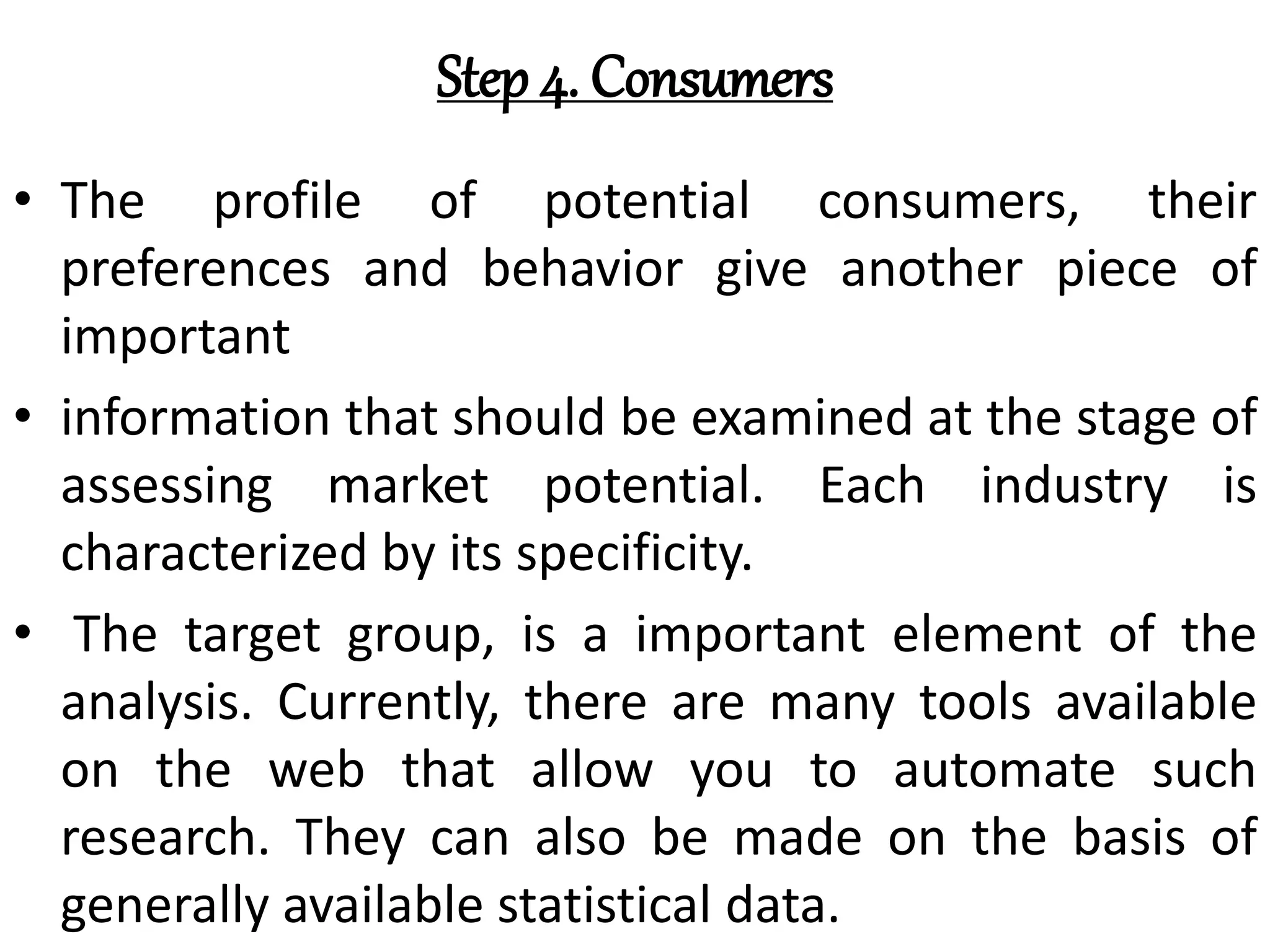 Step 4. Consumers
• The profile of potential consumers, their
preferences and behavior give another piece of
important
• information that should be examined at the stage of
assessing market potential. Each industry is
characterized by its specificity.
• The target group, is a important element of the
analysis. Currently, there are many tools available
on the web that allow you to automate such
research. They can also be made on the basis of
generally available statistical data.
 