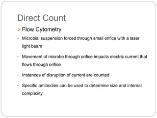 Direct Count
 Flow Cytometry
• Microbial suspension forced through small orifice with a laser
light beam
• Movement of microbe through orifice impacts electric current that
flows through orifice
• Instances of disruption of current are counted
• Specific antibodies can be used to determine size and internal
complexity
 