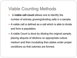 Viable Counting Methods
 A viable cell count allows one to identify the
number of actively growing/dividing cells in a sample.
 A viable cell is defined as a cell which is able to divide
and form a population.
 A viable Count is done by diluting the original sample,
placing aliquots of dilutions on appropriate culture
medium and then incubating then plates under proper
conditions so that colonies are formed.
 