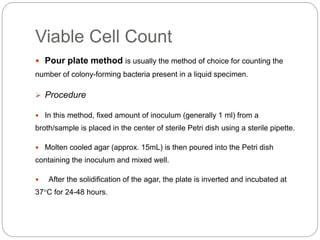 Viable Cell Count
 Pour plate method is usually the method of choice for counting the
number of colony-forming bacteria present in a liquid specimen.
 Procedure
 In this method, fixed amount of inoculum (generally 1 ml) from a
broth/sample is placed in the center of sterile Petri dish using a sterile pipette.
 Molten cooled agar (approx. 15mL) is then poured into the Petri dish
containing the inoculum and mixed well.
 After the solidification of the agar, the plate is inverted and incubated at
37°C for 24-48 hours.
 
