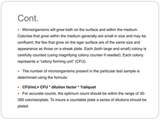 Cont.
 Microorganisms will grow both on the surface and within the medium.
Colonies that grow within the medium generally are small in size and may be
confluent; the few that grow on the agar surface are of the same size and
appearance as those on a streak plate. Each (both large and small) colony is
carefully counted (using magnifying colony counter if needed). Each colony
represents a “colony forming unit” (CFU).
 The number of microorganisms present in the particular test sample is
determined using the formula:
 CFU/mL= CFU * dilution factor * 1/aliquot
 For accurate counts, the optimum count should be within the range of 30-
300 colonies/plate. To insure a countable plate a series of dilutions should be
plated.
 