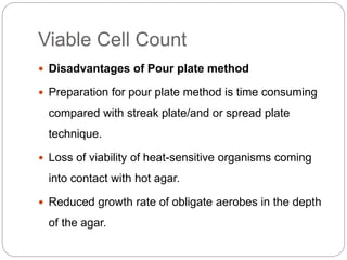 Viable Cell Count
 Disadvantages of Pour plate method
 Preparation for pour plate method is time consuming
compared with streak plate/and or spread plate
technique.
 Loss of viability of heat-sensitive organisms coming
into contact with hot agar.
 Reduced growth rate of obligate aerobes in the depth
of the agar.
 