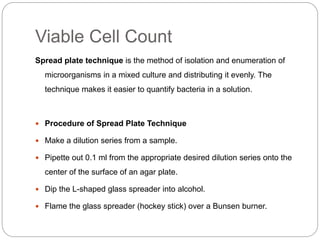 Viable Cell Count
Spread plate technique is the method of isolation and enumeration of
microorganisms in a mixed culture and distributing it evenly. The
technique makes it easier to quantify bacteria in a solution.
 Procedure of Spread Plate Technique
 Make a dilution series from a sample.
 Pipette out 0.1 ml from the appropriate desired dilution series onto the
center of the surface of an agar plate.
 Dip the L-shaped glass spreader into alcohol.
 Flame the glass spreader (hockey stick) over a Bunsen burner.
 