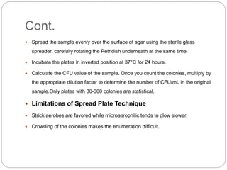 Cont.
 Spread the sample evenly over the surface of agar using the sterile glass
spreader, carefully rotating the Petridish underneath at the same time.
 Incubate the plates in inverted position at 37°C for 24 hours.
 Calculate the CFU value of the sample. Once you count the colonies, multiply by
the appropriate dilution factor to determine the number of CFU/mL in the original
sample.Only plates with 30-300 colonies are statistical.
 Limitations of Spread Plate Technique
 Strick aerobes are favored while microaerophilic tends to glow slower.
 Crowding of the colonies makes the enumeration difficult.
 