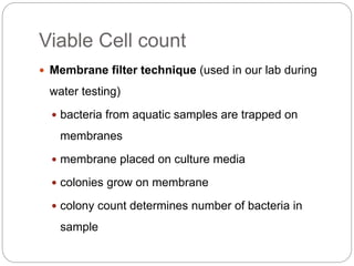 Viable Cell count
 Membrane filter technique (used in our lab during
water testing)
 bacteria from aquatic samples are trapped on
membranes
 membrane placed on culture media
 colonies grow on membrane
 colony count determines number of bacteria in
sample
 