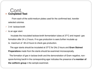 Cont. Completed Test
From each of the solid-medium plates used for the confirmed test, transfer
selected colonies
 3 ml lactose-broth
 to an agar slant
Incubate the inoculated lactose-broth fermentation tubes at 37°C and inspect gas
formation after 24 ± 2 hours. If no gas production is seen,further incubate up
to maximum of 48 ±3 hours to check gas production.
The agar slants should be incubated at 37°C for 24± 2 hours and Gram Stained
Preparations made from the slants should be examined microscopically.
The formation of gas in lactose broth and the demonstration of Gram negative, non-
spore-forming bacilli in the corresponding agar indicates the presence of a member of
the coliform group n the sample examined.
 