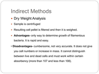 Indirect Methods
 Dry Weight Analysis
 Sample is centrifuged
 Resulting cell pellet is filtered and then it is weighed.
 Advantages- only way to determine growth of filamentous
bacteria. It is rapid and easy.
• Disadvantages- cumbersome, not very accurate. It does not give
you cell numbers or increase in mass. It cannot distinguish
between live and dead cells and must work within certain
absorbency (more than 107 and less than 108).
 