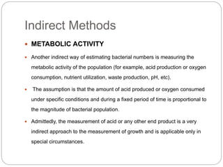Indirect Methods
 METABOLIC ACTIVITY
 Another indirect way of estimating bacterial numbers is measuring the
metabolic activity of the population (for example, acid production or oxygen
consumption, nutrient utilization, waste production, pH, etc).
 The assumption is that the amount of acid produced or oxygen consumed
under specific conditions and during a fixed period of time is proportional to
the magnitude of bacterial population.
 Admittedly, the measurement of acid or any other end product is a very
indirect approach to the measurement of growth and is applicable only in
special circumstances.
 