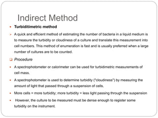 Indirect Method
 Turbiditimetric method
 A quick and efficient method of estimating the number of bacteria in a liquid medium is
to measure the turbidity or cloudiness of a culture and translate this measurement into
cell numbers. This method of enumeration is fast and is usually preferred when a large
number of cultures are to be counted.
 Procedure
 A spectrophotometer or calorimeter can be used for turbidimetric measurements of
cell mass.
 A spectrophotometer is used to determine turbidity ("cloudiness") by measuring the
amount of light that passed through a suspension of cells.
 More cells = more turbidity; more turbidity = less light passing through the suspension
 However, the culture to be measured must be dense enough to register some
turbidity on the instrument.
 