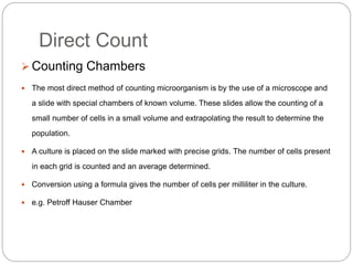 Direct Count
 Counting Chambers
 The most direct method of counting microorganism is by the use of a microscope and
a slide with special chambers of known volume. These slides allow the counting of a
small number of cells in a small volume and extrapolating the result to determine the
population.
 A culture is placed on the slide marked with precise grids. The number of cells present
in each grid is counted and an average determined.
 Conversion using a formula gives the number of cells per milliliter in the culture.
 e.g. Petroff Hauser Chamber
 