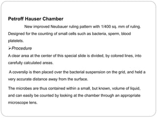 Petroff Hauser Chamber
New improved Neubauer ruling pattern with 1/400 sq. mm of ruling.
Designed for the counting of small cells such as bacteria, sperm, blood
platelets.
Procedure
A clear area at the center of this special slide is divided, by colored lines, into
carefully calculated areas.
A coverslip is then placed over the bacterial suspension on the grid, and held a
very accurate distance away from the surface.
The microbes are thus contained within a small, but known, volume of liquid,
and can easily be counted by looking at the chamber through an appropriate
microscope lens.
 